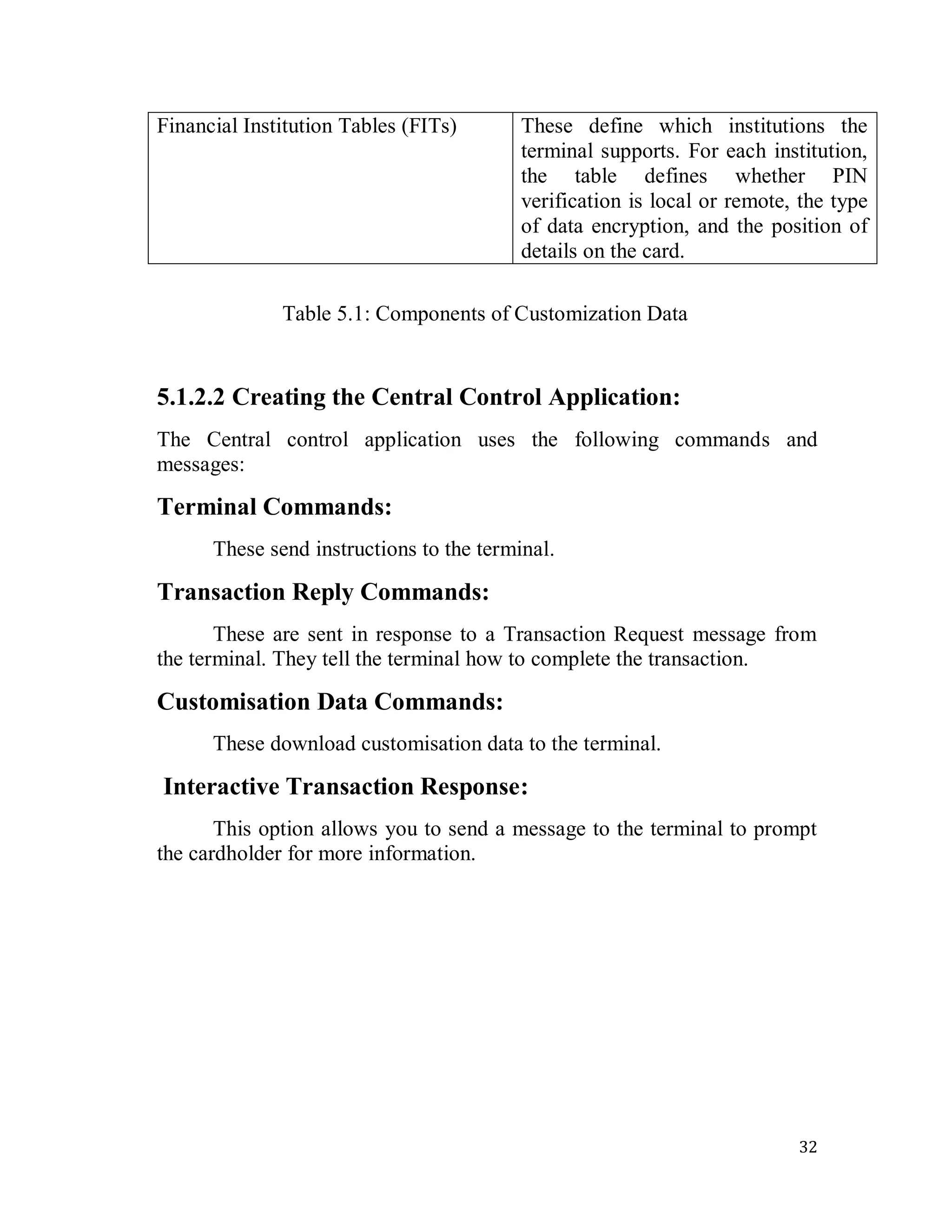 32
Financial Institution Tables (FITs) These define which institutions the
terminal supports. For each institution,
the table defines whether PIN
verification is local or remote, the type
of data encryption, and the position of
details on the card.
Table 5.1: Components of Customization Data
5.1.2.2 Creating the Central Control Application:
The Central control application uses the following commands and
messages:
Terminal Commands:
These send instructions to the terminal.
Transaction Reply Commands:
These are sent in response to a Transaction Request message from
the terminal. They tell the terminal how to complete the transaction.
Customisation Data Commands:
These download customisation data to the terminal.
Interactive Transaction Response:
This option allows you to send a message to the terminal to prompt
the cardholder for more information.
 