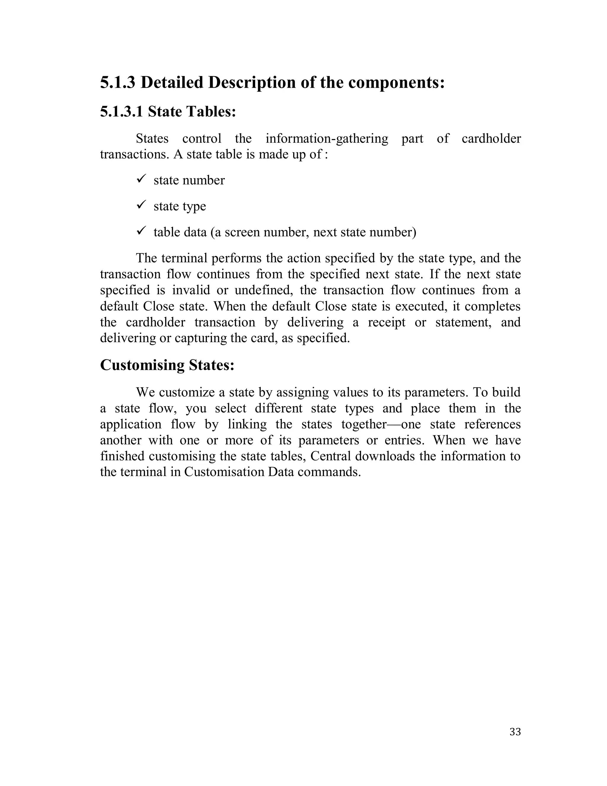 33
5.1.3 Detailed Description of the components:
5.1.3.1 State Tables:
States control the information-gathering part of cardholder
transactions. A state table is made up of :
 state number
 state type
 table data (a screen number, next state number)
The terminal performs the action specified by the state type, and the
transaction flow continues from the specified next state. If the next state
specified is invalid or undefined, the transaction flow continues from a
default Close state. When the default Close state is executed, it completes
the cardholder transaction by delivering a receipt or statement, and
delivering or capturing the card, as specified.
Customising States:
We customize a state by assigning values to its parameters. To build
a state flow, you select different state types and place them in the
application flow by linking the states together—one state references
another with one or more of its parameters or entries. When we have
finished customising the state tables, Central downloads the information to
the terminal in Customisation Data commands.
 