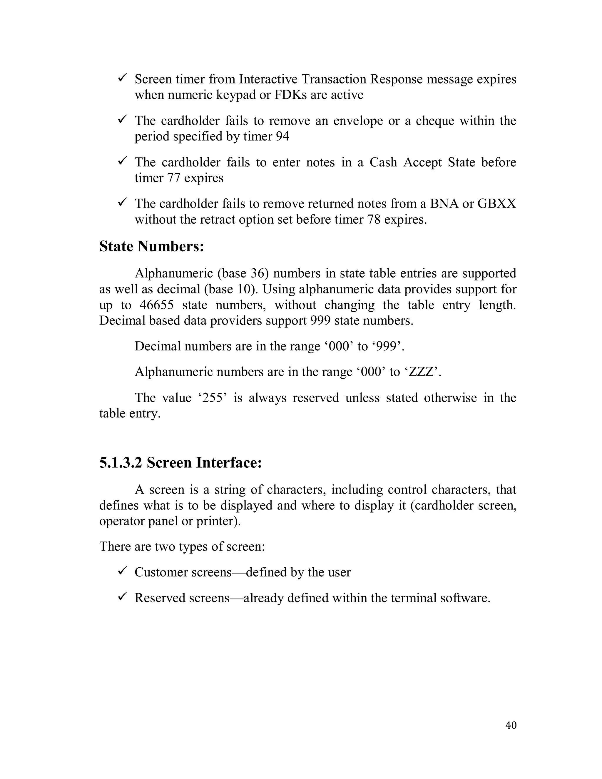 40
 Screen timer from Interactive Transaction Response message expires
when numeric keypad or FDKs are active
 The cardholder fails to remove an envelope or a cheque within the
period specified by timer 94
 The cardholder fails to enter notes in a Cash Accept State before
timer 77 expires
 The cardholder fails to remove returned notes from a BNA or GBXX
without the retract option set before timer 78 expires.
State Numbers:
Alphanumeric (base 36) numbers in state table entries are supported
as well as decimal (base 10). Using alphanumeric data provides support for
up to 46655 state numbers, without changing the table entry length.
Decimal based data providers support 999 state numbers.
Decimal numbers are in the range ‗000‘ to ‗999‘.
Alphanumeric numbers are in the range ‗000‘ to ‗ZZZ‘.
The value ‗255‘ is always reserved unless stated otherwise in the
table entry.
5.1.3.2 Screen Interface:
A screen is a string of characters, including control characters, that
defines what is to be displayed and where to display it (cardholder screen,
operator panel or printer).
There are two types of screen:
 Customer screens—defined by the user
 Reserved screens—already defined within the terminal software.
 