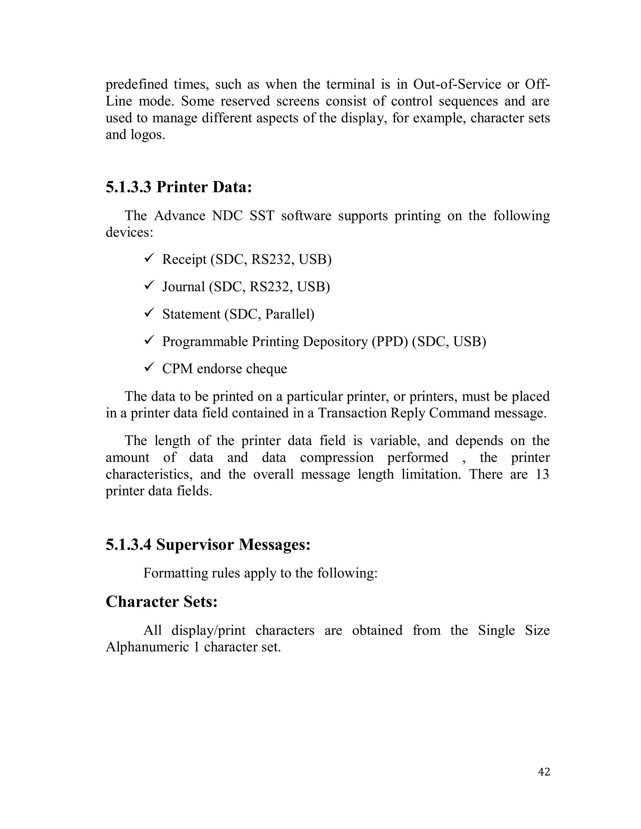 42
predefined times, such as when the terminal is in Out-of-Service or Off-
Line mode. Some reserved screens consist of control sequences and are
used to manage different aspects of the display, for example, character sets
and logos.
5.1.3.3 Printer Data:
The Advance NDC SST software supports printing on the following
devices:
 Receipt (SDC, RS232, USB)
 Journal (SDC, RS232, USB)
 Statement (SDC, Parallel)
 Programmable Printing Depository (PPD) (SDC, USB)
 CPM endorse cheque
The data to be printed on a particular printer, or printers, must be placed
in a printer data field contained in a Transaction Reply Command message.
The length of the printer data field is variable, and depends on the
amount of data and data compression performed , the printer
characteristics, and the overall message length limitation. There are 13
printer data fields.
5.1.3.4 Supervisor Messages:
Formatting rules apply to the following:
Character Sets:
All display/print characters are obtained from the Single Size
Alphanumeric 1 character set.
 