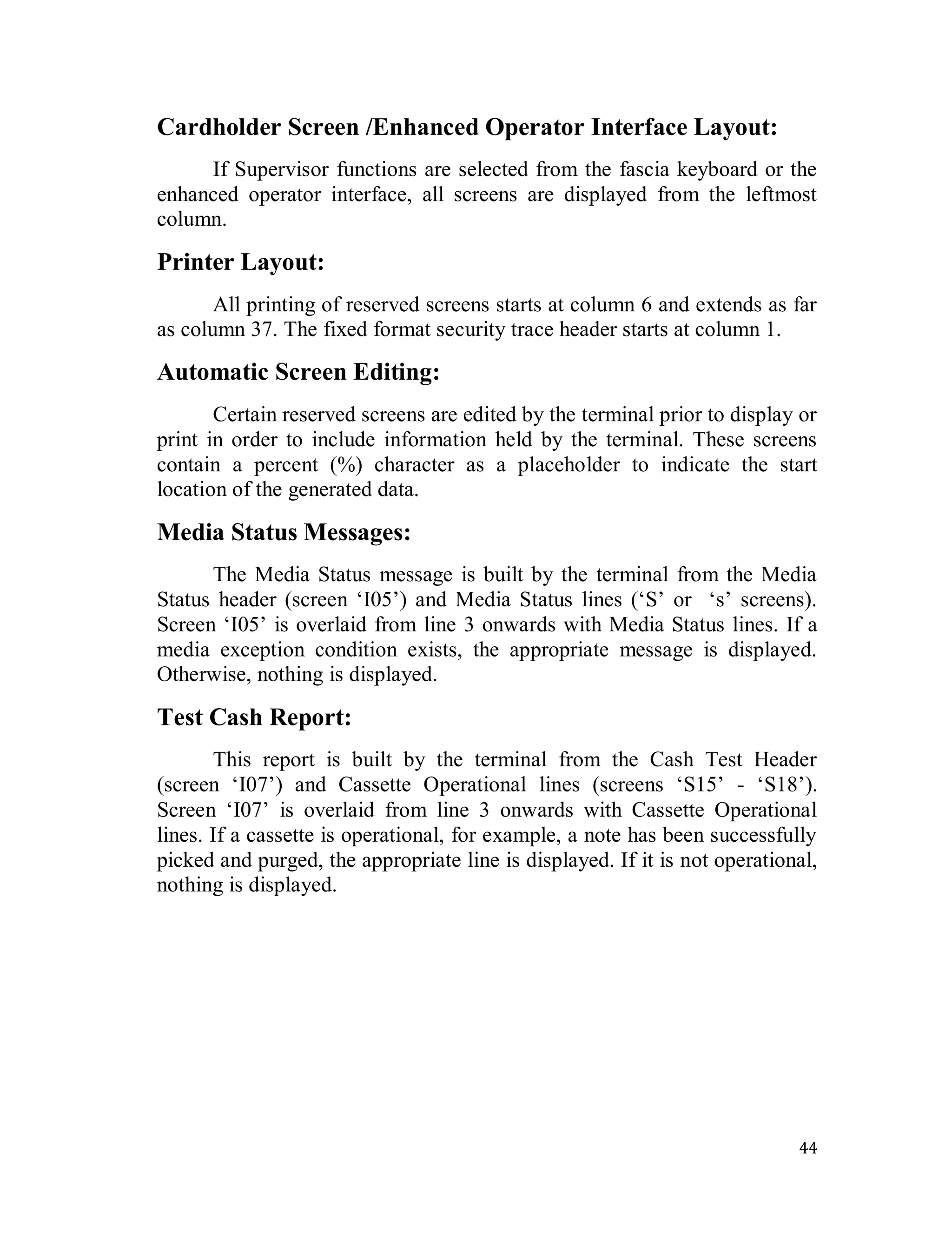44
Cardholder Screen /Enhanced Operator Interface Layout:
If Supervisor functions are selected from the fascia keyboard or the
enhanced operator interface, all screens are displayed from the leftmost
column.
Printer Layout:
All printing of reserved screens starts at column 6 and extends as far
as column 37. The fixed format security trace header starts at column 1.
Automatic Screen Editing:
Certain reserved screens are edited by the terminal prior to display or
print in order to include information held by the terminal. These screens
contain a percent (%) character as a placeholder to indicate the start
location of the generated data.
Media Status Messages:
The Media Status message is built by the terminal from the Media
Status header (screen ‗I05‘) and Media Status lines (‗S‘ or ‗s‘ screens).
Screen ‗I05‘ is overlaid from line 3 onwards with Media Status lines. If a
media exception condition exists, the appropriate message is displayed.
Otherwise, nothing is displayed.
Test Cash Report:
This report is built by the terminal from the Cash Test Header
(screen ‗I07‘) and Cassette Operational lines (screens ‗S15‘ - ‗S18‘).
Screen ‗I07‘ is overlaid from line 3 onwards with Cassette Operational
lines. If a cassette is operational, for example, a note has been successfully
picked and purged, the appropriate line is displayed. If it is not operational,
nothing is displayed.
 