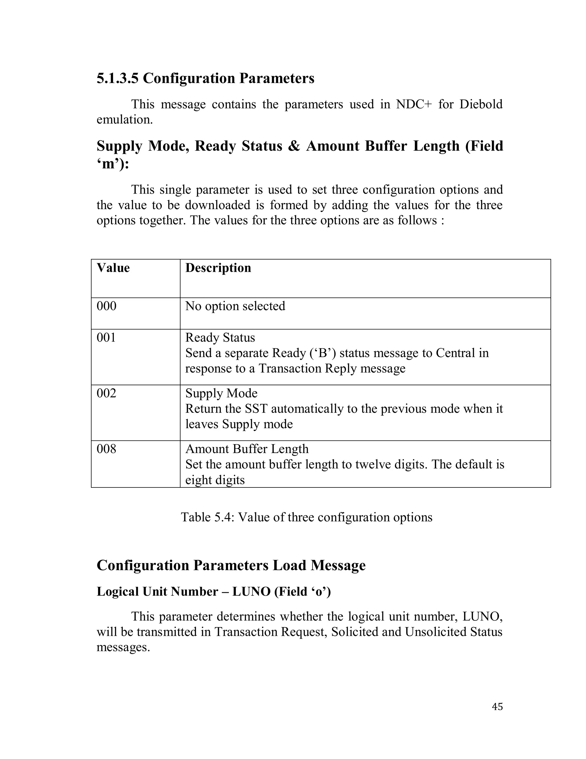45
5.1.3.5 Configuration Parameters
This message contains the parameters used in NDC+ for Diebold
emulation.
Supply Mode, Ready Status & Amount Buffer Length (Field
‘m’):
This single parameter is used to set three configuration options and
the value to be downloaded is formed by adding the values for the three
options together. The values for the three options are as follows :
Value Description
000 No option selected
001 Ready Status
Send a separate Ready (‗B‘) status message to Central in
response to a Transaction Reply message
002 Supply Mode
Return the SST automatically to the previous mode when it
leaves Supply mode
008 Amount Buffer Length
Set the amount buffer length to twelve digits. The default is
eight digits
Table 5.4: Value of three configuration options
Configuration Parameters Load Message
Logical Unit Number – LUNO (Field ‘o’)
This parameter determines whether the logical unit number, LUNO,
will be transmitted in Transaction Request, Solicited and Unsolicited Status
messages.
 