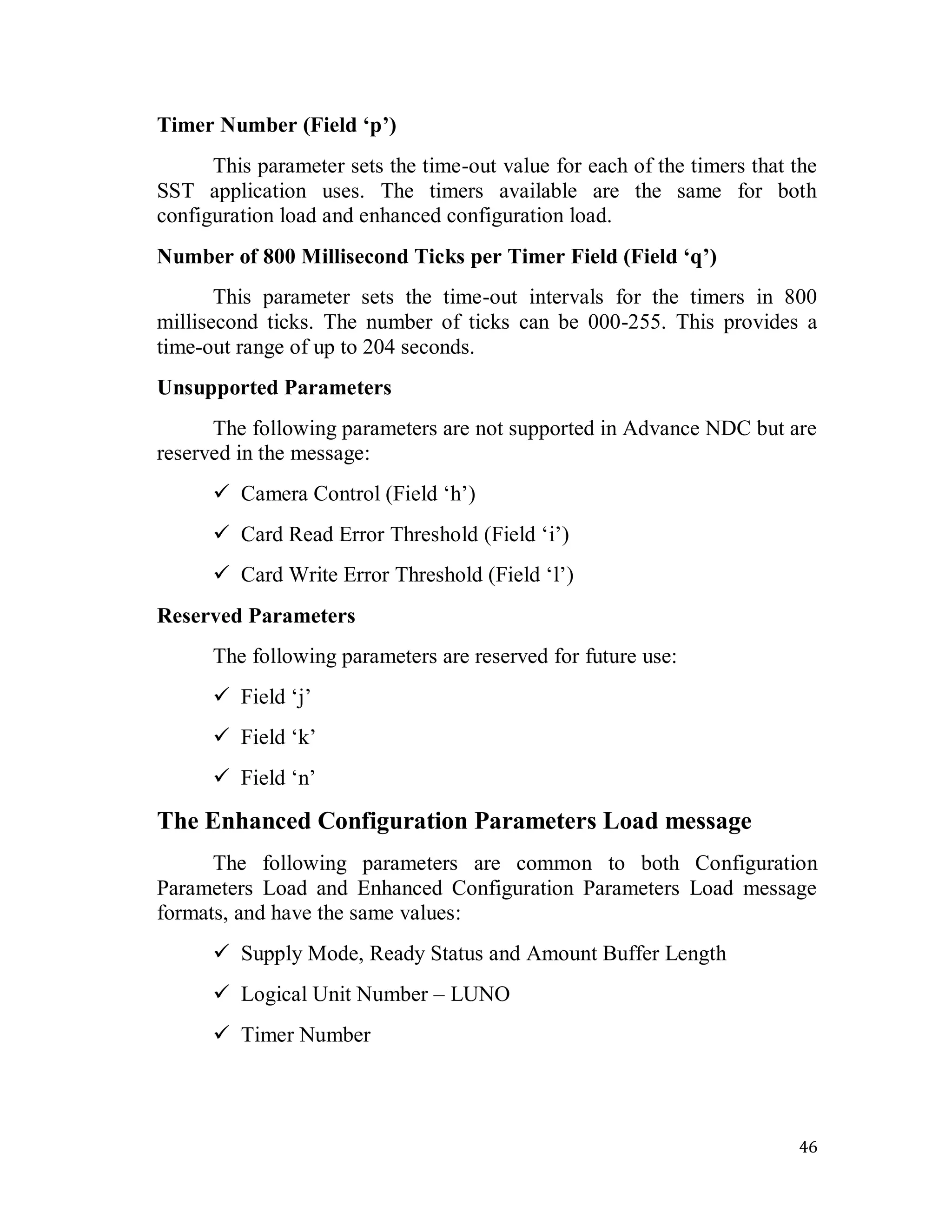 46
Timer Number (Field ‘p’)
This parameter sets the time-out value for each of the timers that the
SST application uses. The timers available are the same for both
configuration load and enhanced configuration load.
Number of 800 Millisecond Ticks per Timer Field (Field ‘q’)
This parameter sets the time-out intervals for the timers in 800
millisecond ticks. The number of ticks can be 000-255. This provides a
time-out range of up to 204 seconds.
Unsupported Parameters
The following parameters are not supported in Advance NDC but are
reserved in the message:
 Camera Control (Field ‗h‘)
 Card Read Error Threshold (Field ‗i‘)
 Card Write Error Threshold (Field ‗l‘)
Reserved Parameters
The following parameters are reserved for future use:
 Field ‗j‘
 Field ‗k‘
 Field ‗n‘
The Enhanced Configuration Parameters Load message
The following parameters are common to both Configuration
Parameters Load and Enhanced Configuration Parameters Load message
formats, and have the same values:
 Supply Mode, Ready Status and Amount Buffer Length
 Logical Unit Number – LUNO
 Timer Number
 