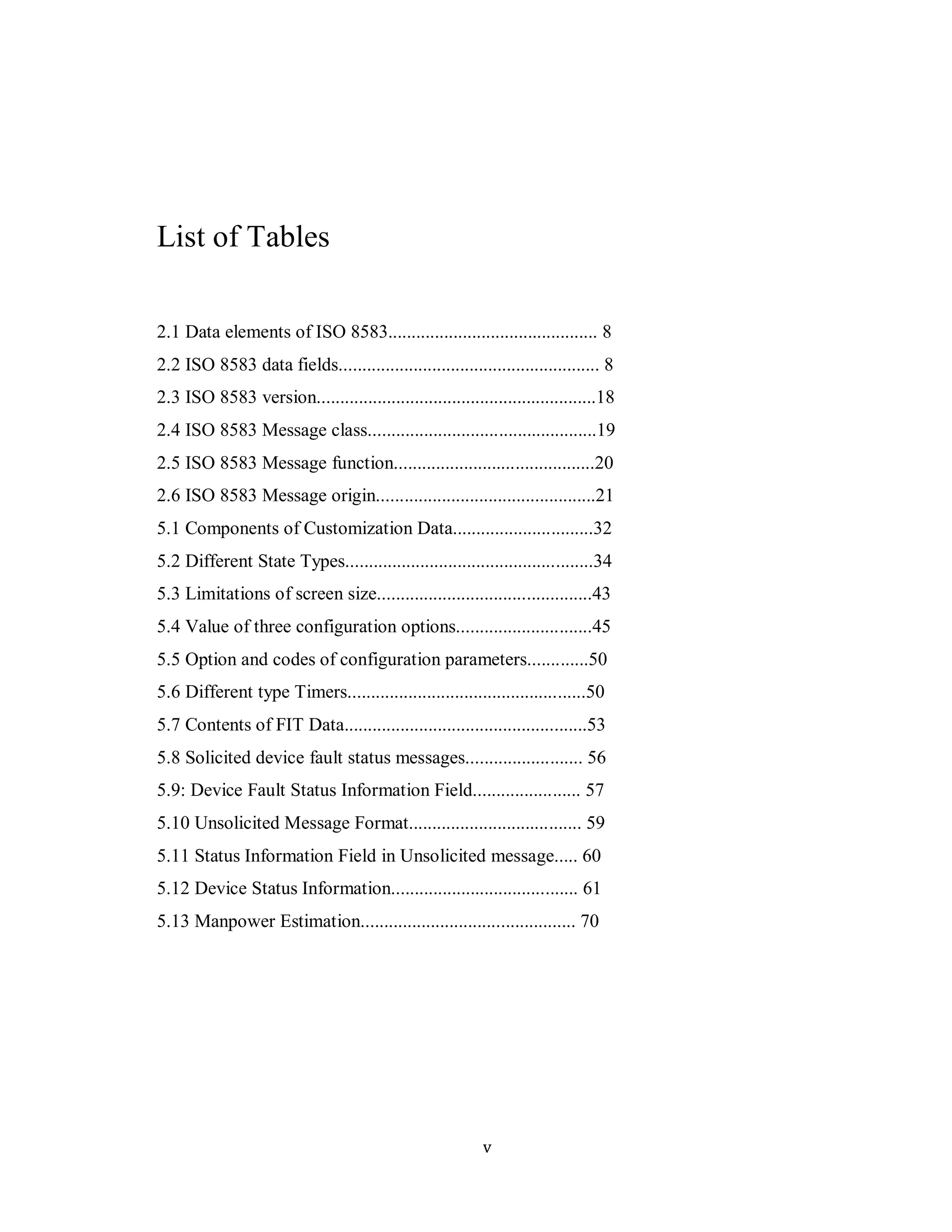 v
List of Tables
2.1 Data elements of ISO 8583............................................. 8
2.2 ISO 8583 data fields........................................................ 8
2.3 ISO 8583 version............................................................18
2.4 ISO 8583 Message class.................................................19
2.5 ISO 8583 Message function...........................................20
2.6 ISO 8583 Message origin...............................................21
5.1 Components of Customization Data..............................32
5.2 Different State Types.....................................................34
5.3 Limitations of screen size..............................................43
5.4 Value of three configuration options.............................45
5.5 Option and codes of configuration parameters.............50
5.6 Different type Timers...................................................50
5.7 Contents of FIT Data....................................................53
5.8 Solicited device fault status messages......................... 56
5.9: Device Fault Status Information Field....................... 57
5.10 Unsolicited Message Format..................................... 59
5.11 Status Information Field in Unsolicited message..... 60
5.12 Device Status Information........................................ 61
5.13 Manpower Estimation.............................................. 70
 