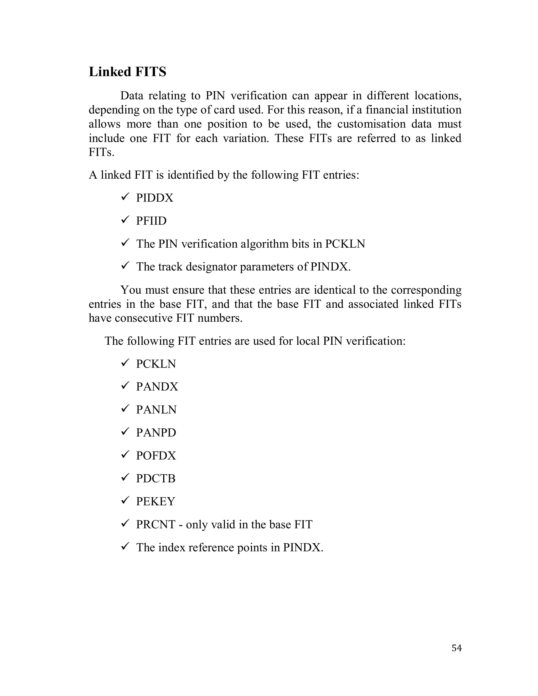 54
Linked FITS
Data relating to PIN verification can appear in different locations,
depending on the type of card used. For this reason, if a financial institution
allows more than one position to be used, the customisation data must
include one FIT for each variation. These FITs are referred to as linked
FITs.
A linked FIT is identified by the following FIT entries:
 PIDDX
 PFIID
 The PIN verification algorithm bits in PCKLN
 The track designator parameters of PINDX.
You must ensure that these entries are identical to the corresponding
entries in the base FIT, and that the base FIT and associated linked FITs
have consecutive FIT numbers.
The following FIT entries are used for local PIN verification:
 PCKLN
 PANDX
 PANLN
 PANPD
 POFDX
 PDCTB
 PEKEY
 PRCNT - only valid in the base FIT
 The index reference points in PINDX.
 