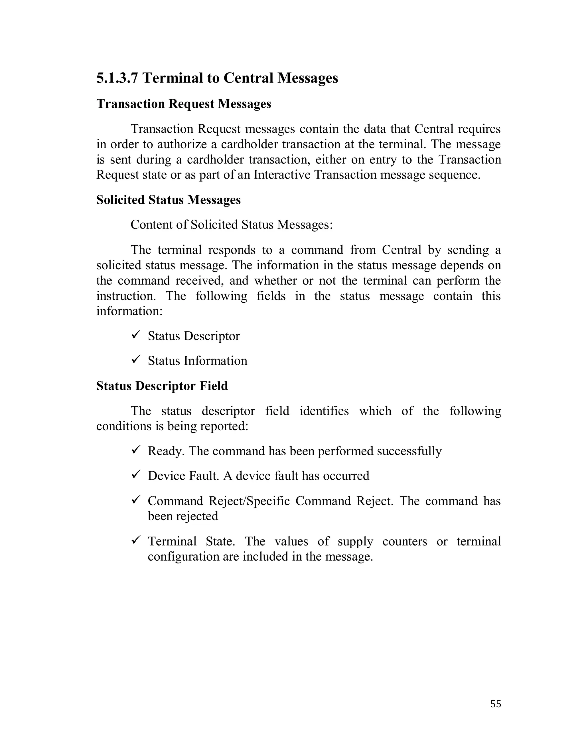55
5.1.3.7 Terminal to Central Messages
Transaction Request Messages
Transaction Request messages contain the data that Central requires
in order to authorize a cardholder transaction at the terminal. The message
is sent during a cardholder transaction, either on entry to the Transaction
Request state or as part of an Interactive Transaction message sequence.
Solicited Status Messages
Content of Solicited Status Messages:
The terminal responds to a command from Central by sending a
solicited status message. The information in the status message depends on
the command received, and whether or not the terminal can perform the
instruction. The following fields in the status message contain this
information:
 Status Descriptor
 Status Information
Status Descriptor Field
The status descriptor field identifies which of the following
conditions is being reported:
 Ready. The command has been performed successfully
 Device Fault. A device fault has occurred
 Command Reject/Specific Command Reject. The command has
been rejected
 Terminal State. The values of supply counters or terminal
configuration are included in the message.
 