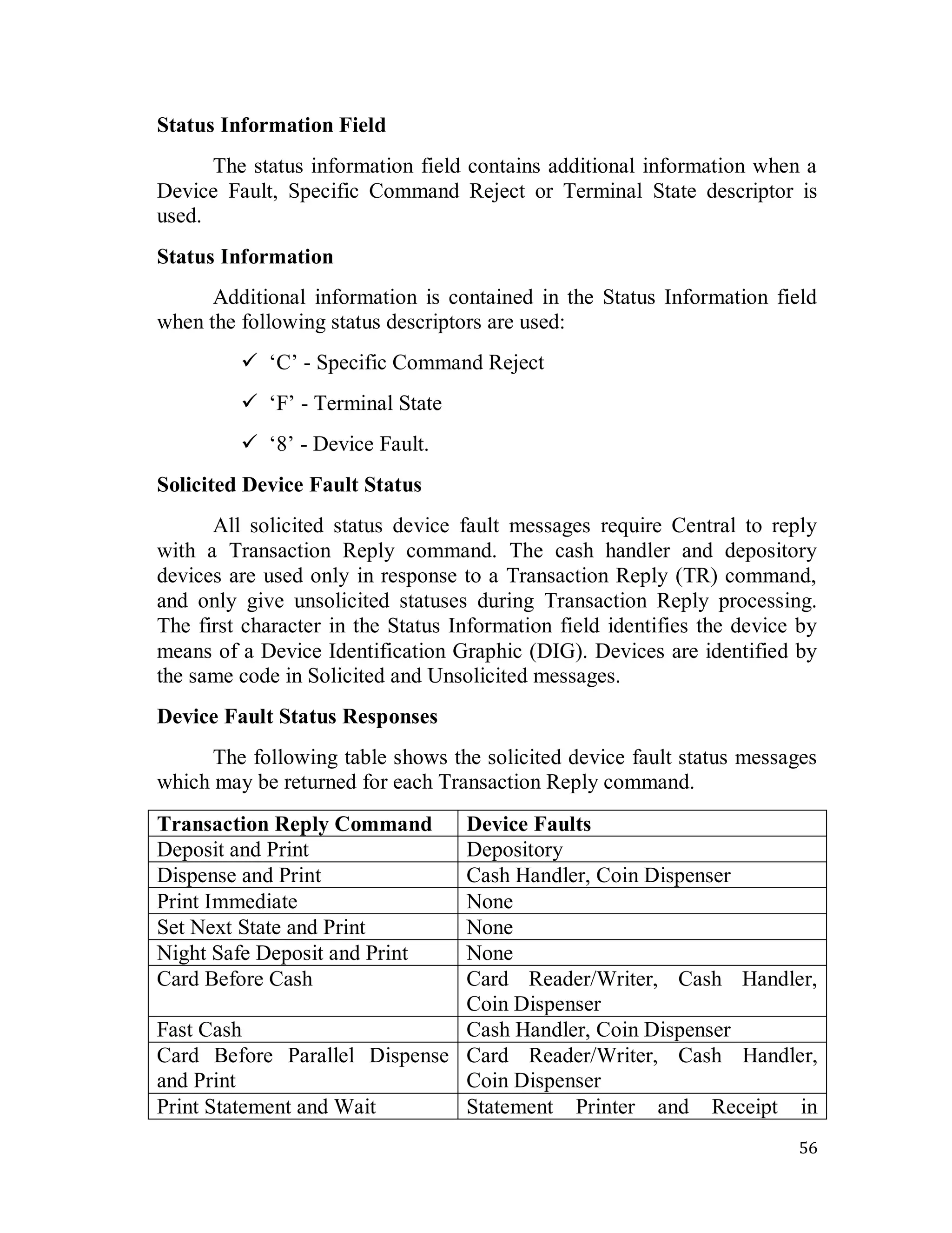 56
Status Information Field
The status information field contains additional information when a
Device Fault, Specific Command Reject or Terminal State descriptor is
used.
Status Information
Additional information is contained in the Status Information field
when the following status descriptors are used:
 ‗C‘ - Specific Command Reject
 ‗F‘ - Terminal State
 ‗8‘ - Device Fault.
Solicited Device Fault Status
All solicited status device fault messages require Central to reply
with a Transaction Reply command. The cash handler and depository
devices are used only in response to a Transaction Reply (TR) command,
and only give unsolicited statuses during Transaction Reply processing.
The first character in the Status Information field identifies the device by
means of a Device Identification Graphic (DIG). Devices are identified by
the same code in Solicited and Unsolicited messages.
Device Fault Status Responses
The following table shows the solicited device fault status messages
which may be returned for each Transaction Reply command.
Transaction Reply Command Device Faults
Deposit and Print Depository
Dispense and Print Cash Handler, Coin Dispenser
Print Immediate None
Set Next State and Print None
Night Safe Deposit and Print None
Card Before Cash Card Reader/Writer, Cash Handler,
Coin Dispenser
Fast Cash Cash Handler, Coin Dispenser
Card Before Parallel Dispense
and Print
Card Reader/Writer, Cash Handler,
Coin Dispenser
Print Statement and Wait Statement Printer and Receipt in
 