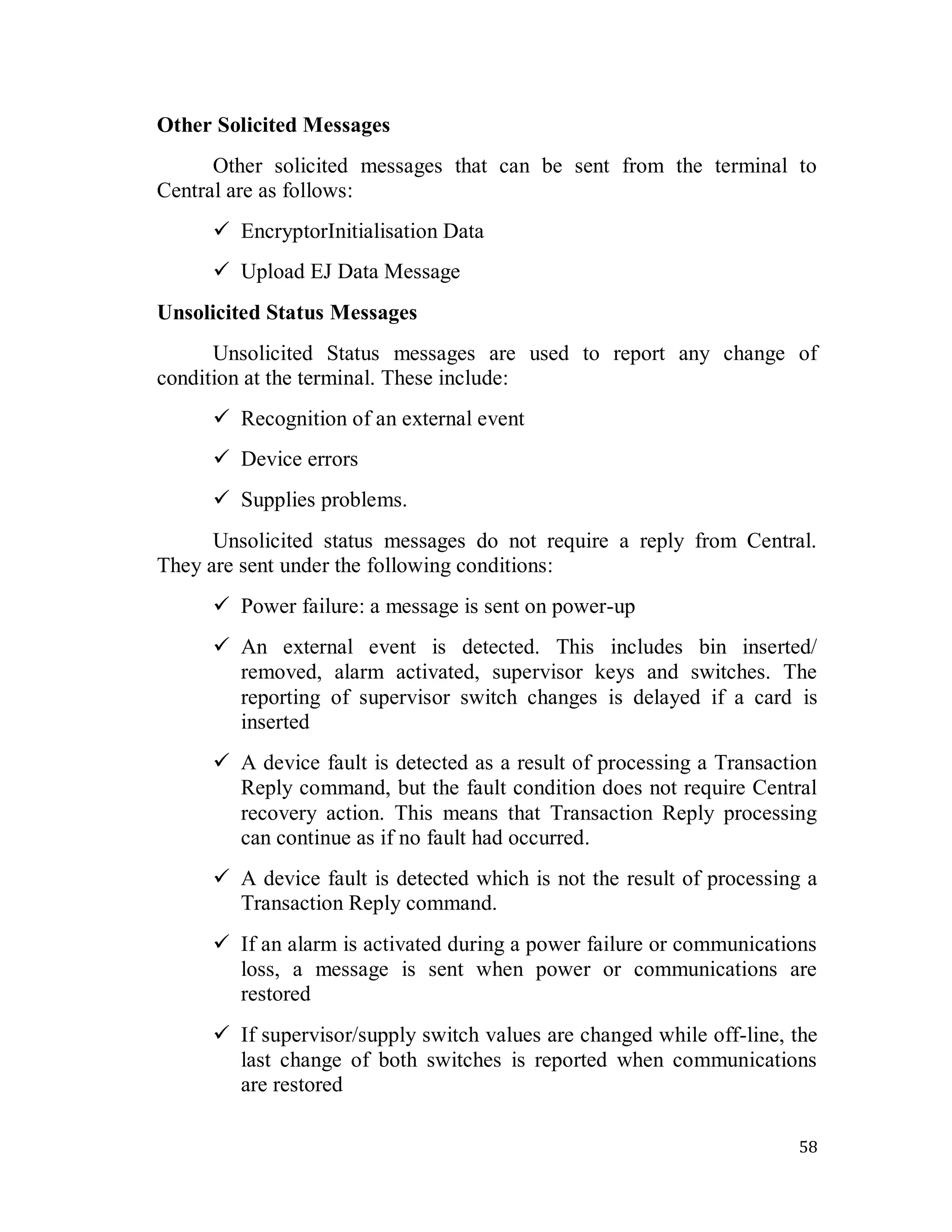 58
Other Solicited Messages
Other solicited messages that can be sent from the terminal to
Central are as follows:
 EncryptorInitialisation Data
 Upload EJ Data Message
Unsolicited Status Messages
Unsolicited Status messages are used to report any change of
condition at the terminal. These include:
 Recognition of an external event
 Device errors
 Supplies problems.
Unsolicited status messages do not require a reply from Central.
They are sent under the following conditions:
 Power failure: a message is sent on power-up
 An external event is detected. This includes bin inserted/
removed, alarm activated, supervisor keys and switches. The
reporting of supervisor switch changes is delayed if a card is
inserted
 A device fault is detected as a result of processing a Transaction
Reply command, but the fault condition does not require Central
recovery action. This means that Transaction Reply processing
can continue as if no fault had occurred.
 A device fault is detected which is not the result of processing a
Transaction Reply command.
 If an alarm is activated during a power failure or communications
loss, a message is sent when power or communications are
restored
 If supervisor/supply switch values are changed while off-line, the
last change of both switches is reported when communications
are restored
 