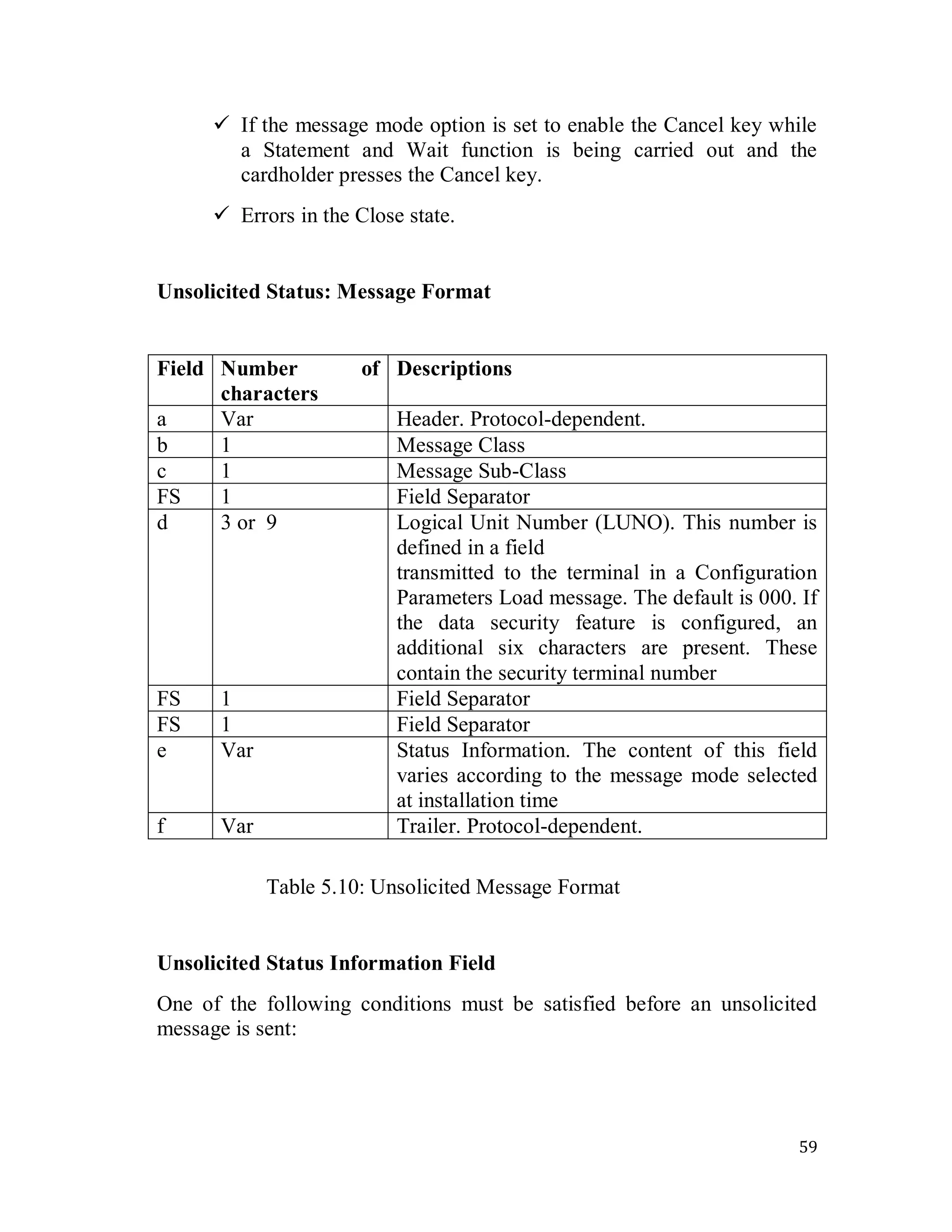 59
 If the message mode option is set to enable the Cancel key while
a Statement and Wait function is being carried out and the
cardholder presses the Cancel key.
 Errors in the Close state.
Unsolicited Status: Message Format
Field Number of
characters
Descriptions
a Var Header. Protocol-dependent.
b 1 Message Class
c 1 Message Sub-Class
FS 1 Field Separator
d 3 or 9 Logical Unit Number (LUNO). This number is
defined in a field
transmitted to the terminal in a Configuration
Parameters Load message. The default is 000. If
the data security feature is configured, an
additional six characters are present. These
contain the security terminal number
FS 1 Field Separator
FS 1 Field Separator
e Var Status Information. The content of this field
varies according to the message mode selected
at installation time
f Var Trailer. Protocol-dependent.
Table 5.10: Unsolicited Message Format
Unsolicited Status Information Field
One of the following conditions must be satisfied before an unsolicited
message is sent:
 