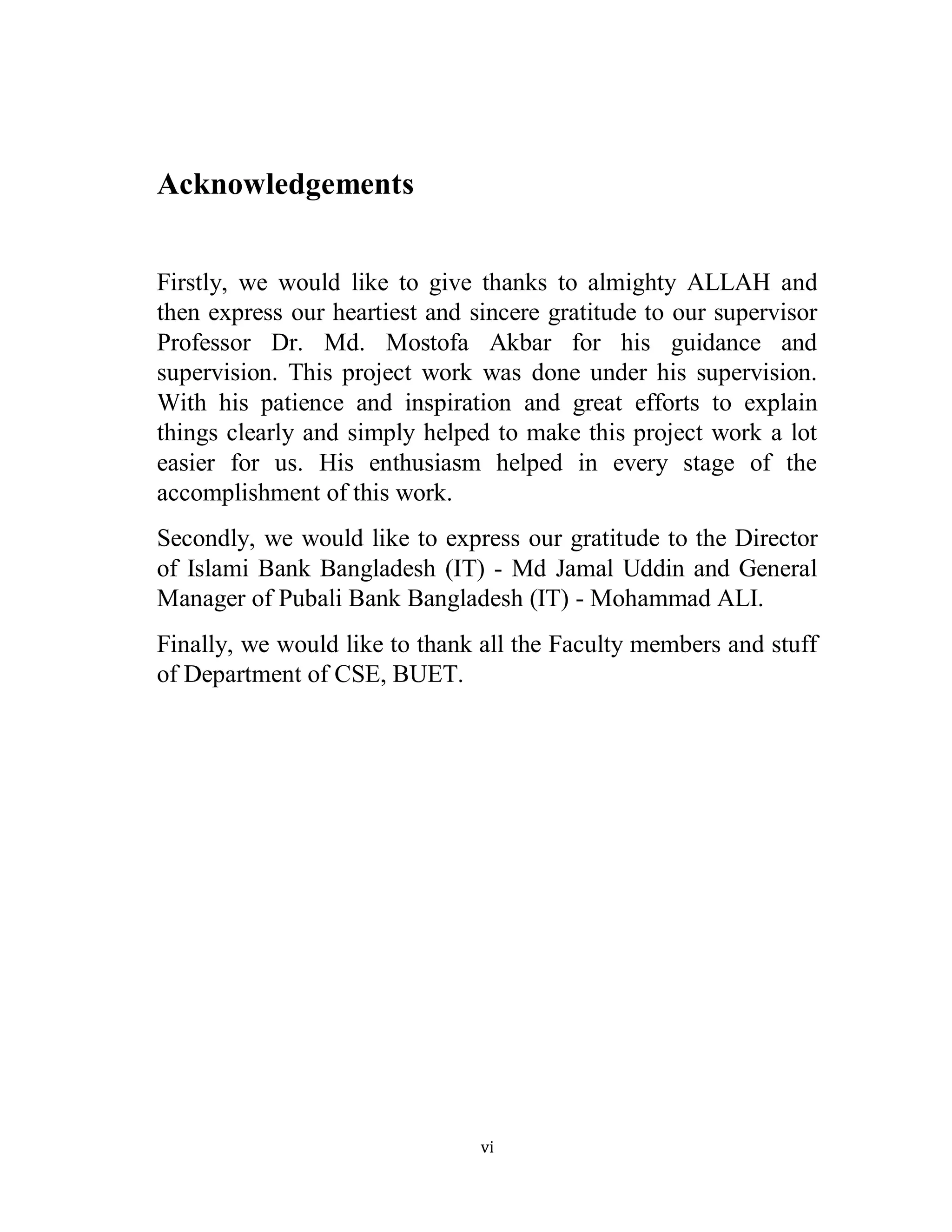 vi
Acknowledgements
Firstly, we would like to give thanks to almighty ALLAH and
then express our heartiest and sincere gratitude to our supervisor
Professor Dr. Md. Mostofa Akbar for his guidance and
supervision. This project work was done under his supervision.
With his patience and inspiration and great efforts to explain
things clearly and simply helped to make this project work a lot
easier for us. His enthusiasm helped in every stage of the
accomplishment of this work.
Secondly, we would like to express our gratitude to the Director
of Islami Bank Bangladesh (IT) - Md Jamal Uddin and General
Manager of Pubali Bank Bangladesh (IT) - Mohammad ALI.
Finally, we would like to thank all the Faculty members and stuff
of Department of CSE, BUET.
 