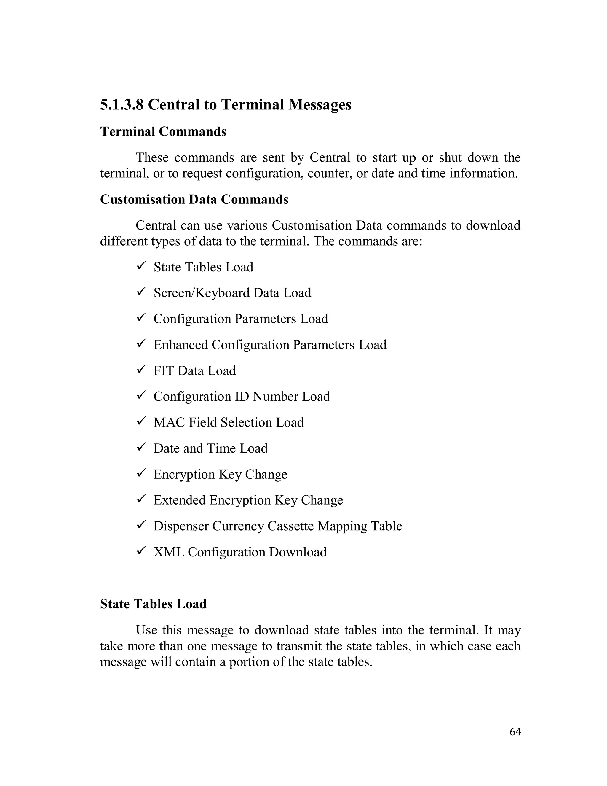 64
5.1.3.8 Central to Terminal Messages
Terminal Commands
These commands are sent by Central to start up or shut down the
terminal, or to request configuration, counter, or date and time information.
Customisation Data Commands
Central can use various Customisation Data commands to download
different types of data to the terminal. The commands are:
 State Tables Load
 Screen/Keyboard Data Load
 Configuration Parameters Load
 Enhanced Configuration Parameters Load
 FIT Data Load
 Configuration ID Number Load
 MAC Field Selection Load
 Date and Time Load
 Encryption Key Change
 Extended Encryption Key Change
 Dispenser Currency Cassette Mapping Table
 XML Configuration Download
State Tables Load
Use this message to download state tables into the terminal. It may
take more than one message to transmit the state tables, in which case each
message will contain a portion of the state tables.
 