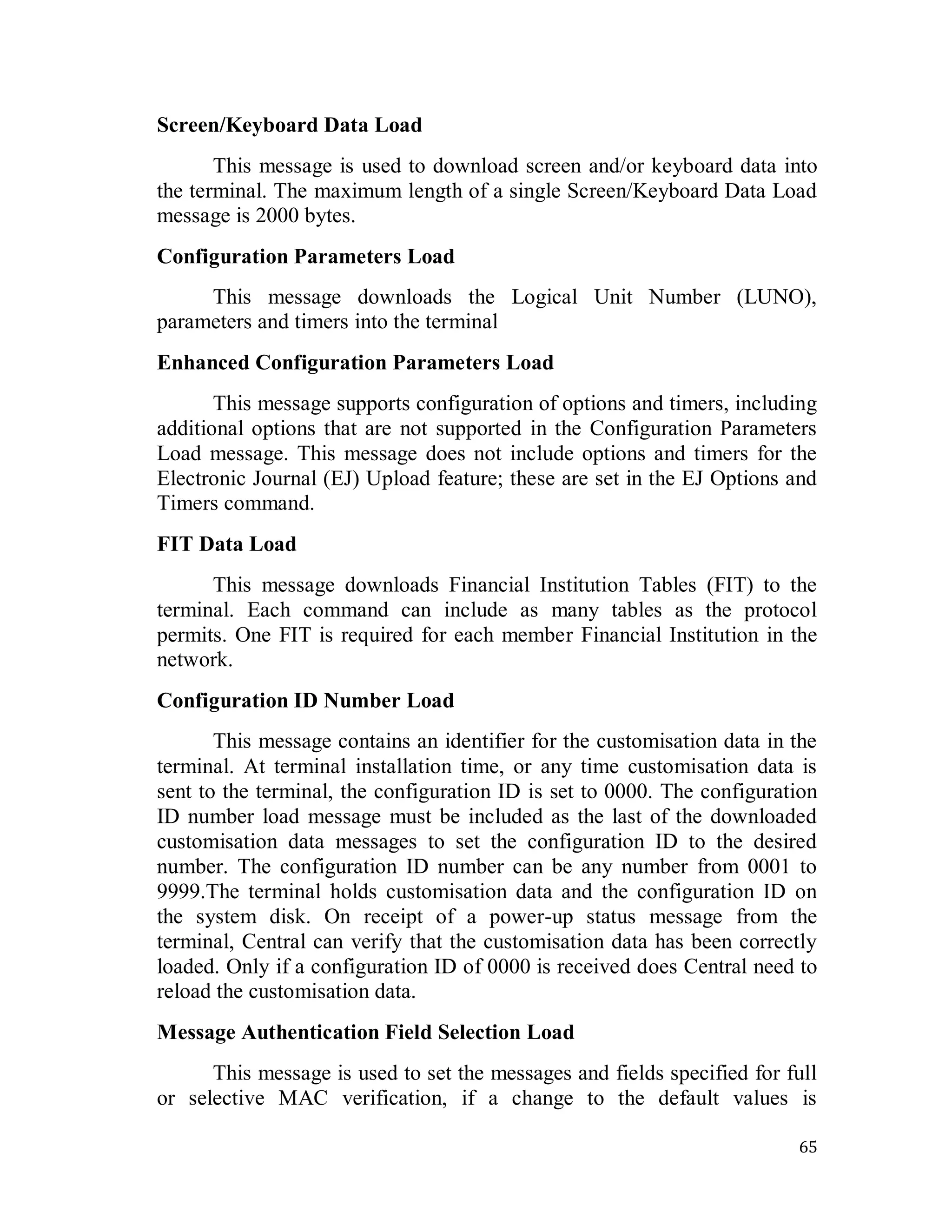 65
Screen/Keyboard Data Load
This message is used to download screen and/or keyboard data into
the terminal. The maximum length of a single Screen/Keyboard Data Load
message is 2000 bytes.
Configuration Parameters Load
This message downloads the Logical Unit Number (LUNO),
parameters and timers into the terminal
Enhanced Configuration Parameters Load
This message supports configuration of options and timers, including
additional options that are not supported in the Configuration Parameters
Load message. This message does not include options and timers for the
Electronic Journal (EJ) Upload feature; these are set in the EJ Options and
Timers command.
FIT Data Load
This message downloads Financial Institution Tables (FIT) to the
terminal. Each command can include as many tables as the protocol
permits. One FIT is required for each member Financial Institution in the
network.
Configuration ID Number Load
This message contains an identifier for the customisation data in the
terminal. At terminal installation time, or any time customisation data is
sent to the terminal, the configuration ID is set to 0000. The configuration
ID number load message must be included as the last of the downloaded
customisation data messages to set the configuration ID to the desired
number. The configuration ID number can be any number from 0001 to
9999.The terminal holds customisation data and the configuration ID on
the system disk. On receipt of a power-up status message from the
terminal, Central can verify that the customisation data has been correctly
loaded. Only if a configuration ID of 0000 is received does Central need to
reload the customisation data.
Message Authentication Field Selection Load
This message is used to set the messages and fields specified for full
or selective MAC verification, if a change to the default values is
 
