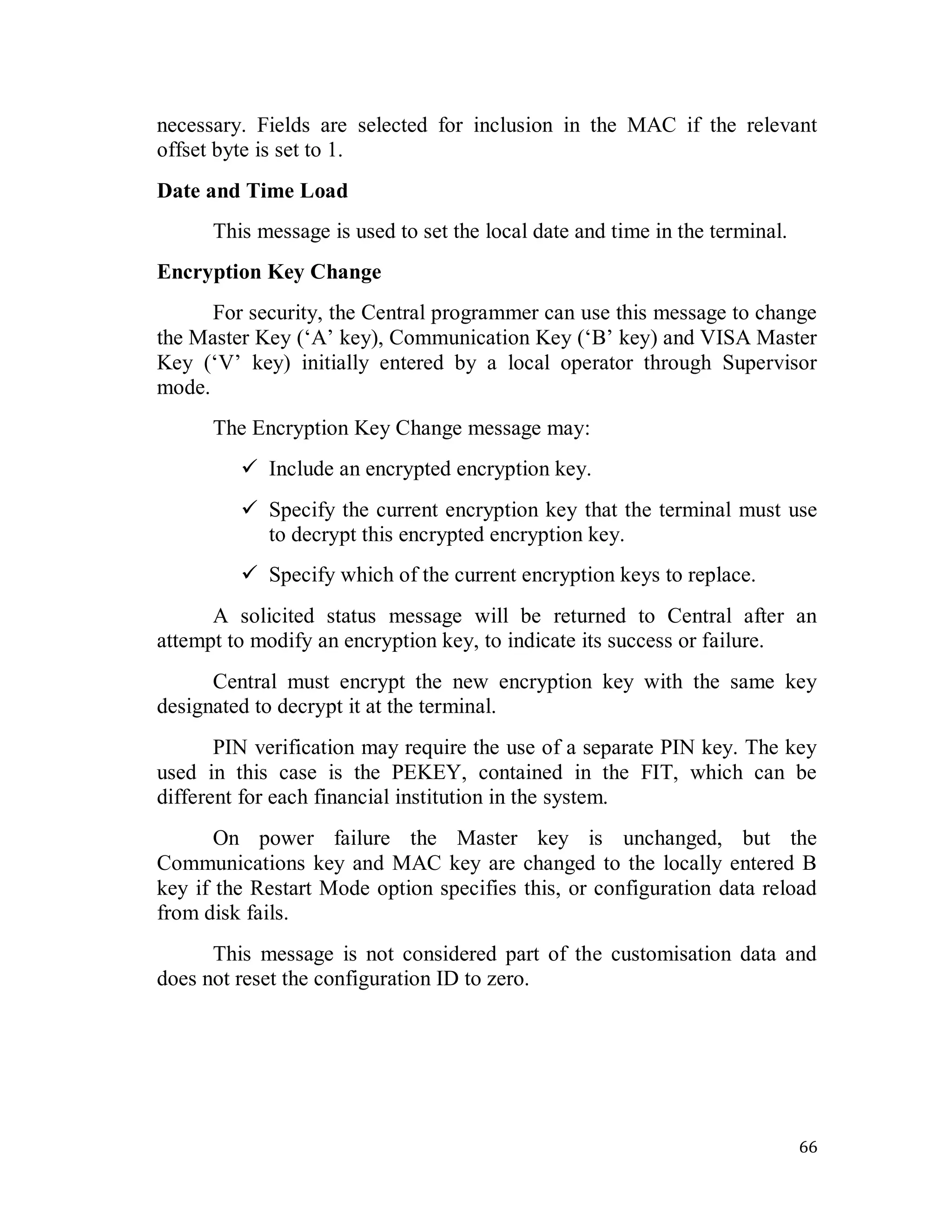 66
necessary. Fields are selected for inclusion in the MAC if the relevant
offset byte is set to 1.
Date and Time Load
This message is used to set the local date and time in the terminal.
Encryption Key Change
For security, the Central programmer can use this message to change
the Master Key (‗A‘ key), Communication Key (‗B‘ key) and VISA Master
Key (‗V‘ key) initially entered by a local operator through Supervisor
mode.
The Encryption Key Change message may:
 Include an encrypted encryption key.
 Specify the current encryption key that the terminal must use
to decrypt this encrypted encryption key.
 Specify which of the current encryption keys to replace.
A solicited status message will be returned to Central after an
attempt to modify an encryption key, to indicate its success or failure.
Central must encrypt the new encryption key with the same key
designated to decrypt it at the terminal.
PIN verification may require the use of a separate PIN key. The key
used in this case is the PEKEY, contained in the FIT, which can be
different for each financial institution in the system.
On power failure the Master key is unchanged, but the
Communications key and MAC key are changed to the locally entered B
key if the Restart Mode option specifies this, or configuration data reload
from disk fails.
This message is not considered part of the customisation data and
does not reset the configuration ID to zero.
 
