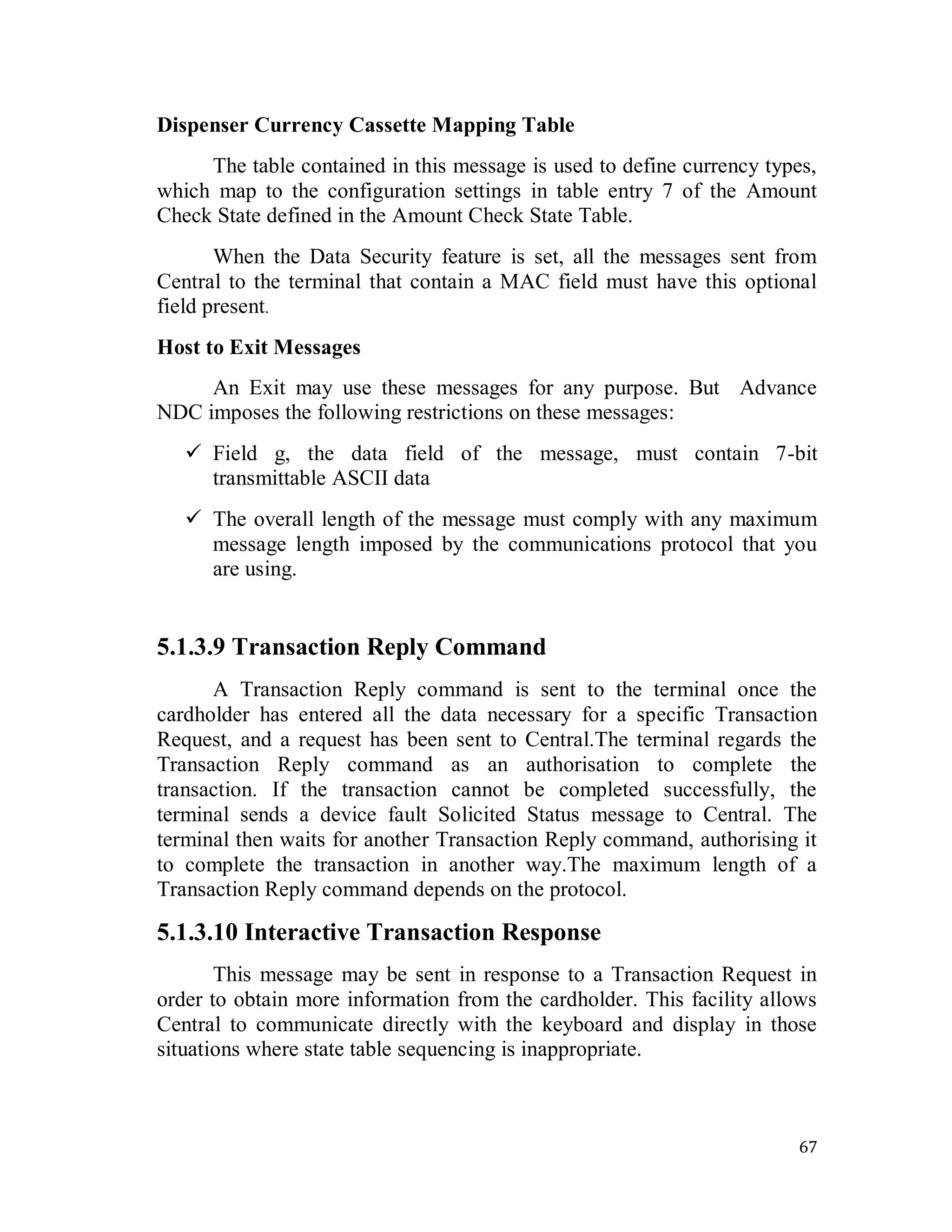 67
Dispenser Currency Cassette Mapping Table
The table contained in this message is used to define currency types,
which map to the configuration settings in table entry 7 of the Amount
Check State defined in the Amount Check State Table.
When the Data Security feature is set, all the messages sent from
Central to the terminal that contain a MAC field must have this optional
field present.
Host to Exit Messages
An Exit may use these messages for any purpose. But Advance
NDC imposes the following restrictions on these messages:
 Field g, the data field of the message, must contain 7-bit
transmittable ASCII data
 The overall length of the message must comply with any maximum
message length imposed by the communications protocol that you
are using.
5.1.3.9 Transaction Reply Command
A Transaction Reply command is sent to the terminal once the
cardholder has entered all the data necessary for a specific Transaction
Request, and a request has been sent to Central.The terminal regards the
Transaction Reply command as an authorisation to complete the
transaction. If the transaction cannot be completed successfully, the
terminal sends a device fault Solicited Status message to Central. The
terminal then waits for another Transaction Reply command, authorising it
to complete the transaction in another way.The maximum length of a
Transaction Reply command depends on the protocol.
5.1.3.10 Interactive Transaction Response
This message may be sent in response to a Transaction Request in
order to obtain more information from the cardholder. This facility allows
Central to communicate directly with the keyboard and display in those
situations where state table sequencing is inappropriate.
 