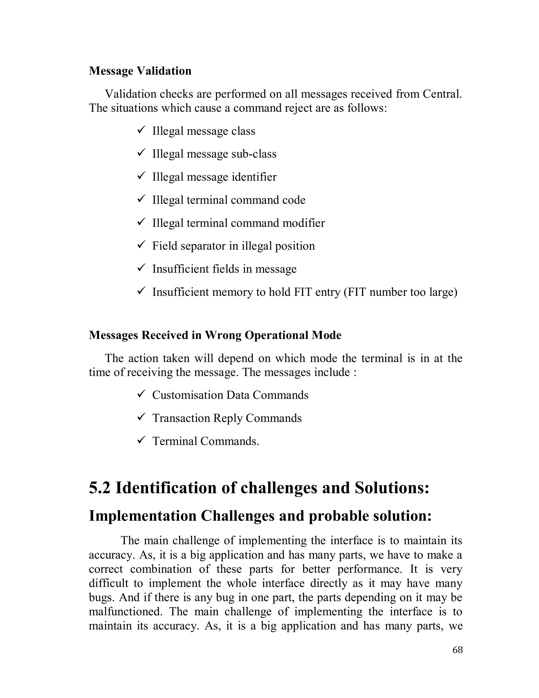 68
Message Validation
Validation checks are performed on all messages received from Central.
The situations which cause a command reject are as follows:
 Illegal message class
 Illegal message sub-class
 Illegal message identifier
 Illegal terminal command code
 Illegal terminal command modifier
 Field separator in illegal position
 Insufficient fields in message
 Insufficient memory to hold FIT entry (FIT number too large)
Messages Received in Wrong Operational Mode
The action taken will depend on which mode the terminal is in at the
time of receiving the message. The messages include :
 Customisation Data Commands
 Transaction Reply Commands
 Terminal Commands.
5.2 Identification of challenges and Solutions:
Implementation Challenges and probable solution:
The main challenge of implementing the interface is to maintain its
accuracy. As, it is a big application and has many parts, we have to make a
correct combination of these parts for better performance. It is very
difficult to implement the whole interface directly as it may have many
bugs. And if there is any bug in one part, the parts depending on it may be
malfunctioned. The main challenge of implementing the interface is to
maintain its accuracy. As, it is a big application and has many parts, we
 