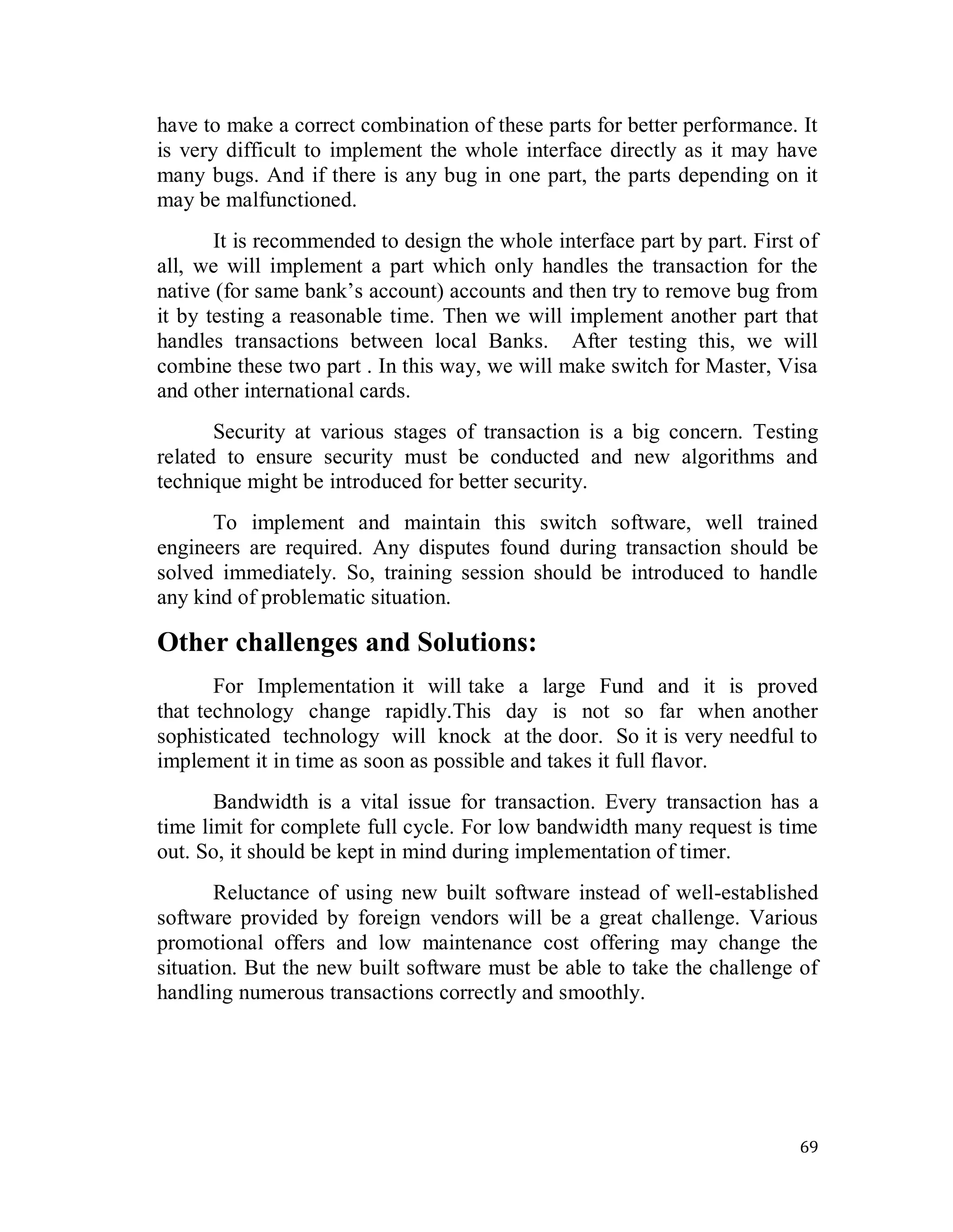 69
have to make a correct combination of these parts for better performance. It
is very difficult to implement the whole interface directly as it may have
many bugs. And if there is any bug in one part, the parts depending on it
may be malfunctioned.
It is recommended to design the whole interface part by part. First of
all, we will implement a part which only handles the transaction for the
native (for same bank‘s account) accounts and then try to remove bug from
it by testing a reasonable time. Then we will implement another part that
handles transactions between local Banks. After testing this, we will
combine these two part . In this way, we will make switch for Master, Visa
and other international cards.
Security at various stages of transaction is a big concern. Testing
related to ensure security must be conducted and new algorithms and
technique might be introduced for better security.
To implement and maintain this switch software, well trained
engineers are required. Any disputes found during transaction should be
solved immediately. So, training session should be introduced to handle
any kind of problematic situation.
Other challenges and Solutions:
For Implementation it will take a large Fund and it is proved
that technology change rapidly.This day is not so far when another
sophisticated technology will knock at the door. So it is very needful to
implement it in time as soon as possible and takes it full flavor.
Bandwidth is a vital issue for transaction. Every transaction has a
time limit for complete full cycle. For low bandwidth many request is time
out. So, it should be kept in mind during implementation of timer.
Reluctance of using new built software instead of well-established
software provided by foreign vendors will be a great challenge. Various
promotional offers and low maintenance cost offering may change the
situation. But the new built software must be able to take the challenge of
handling numerous transactions correctly and smoothly.
 