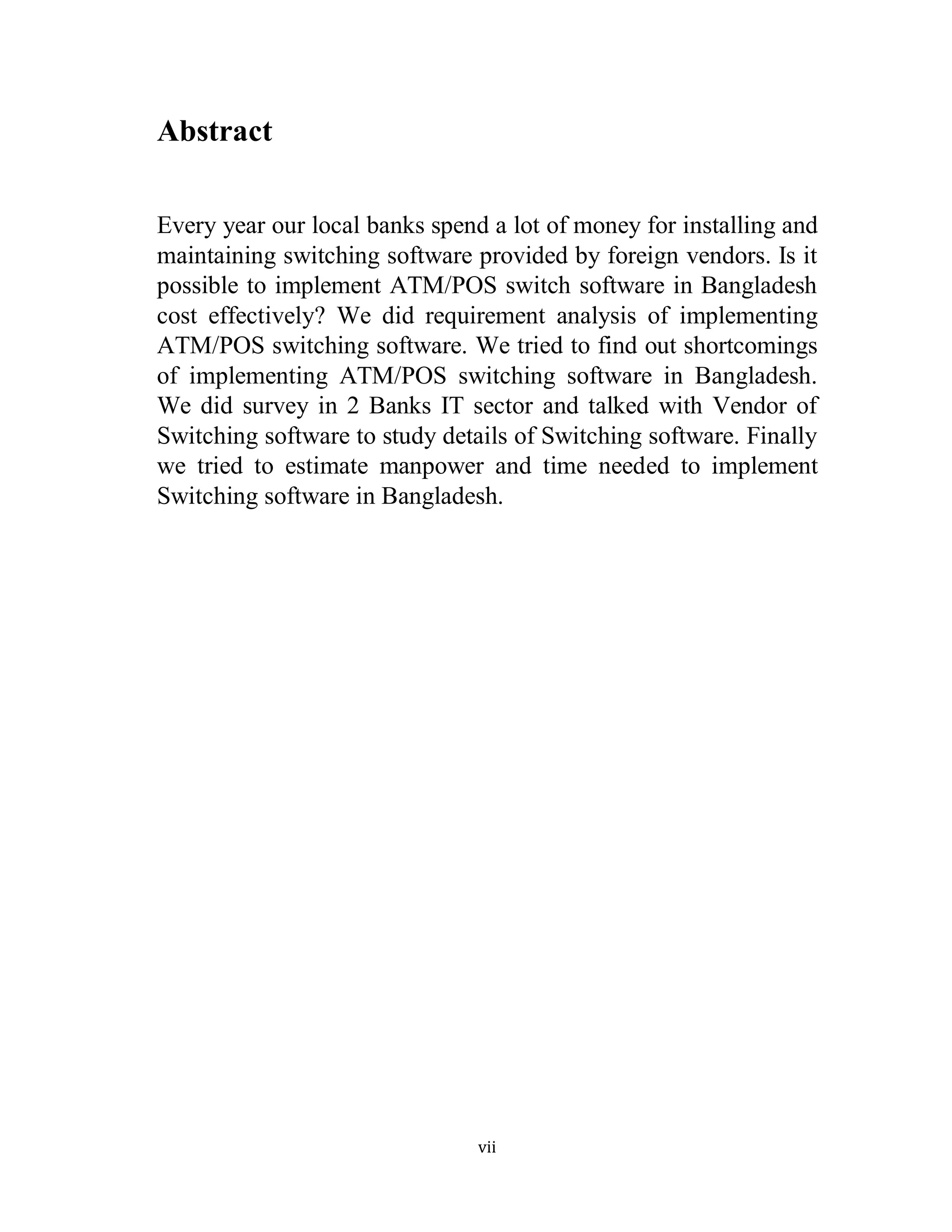 vii
Abstract
Every year our local banks spend a lot of money for installing and
maintaining switching software provided by foreign vendors. Is it
possible to implement ATM/POS switch software in Bangladesh
cost effectively? We did requirement analysis of implementing
ATM/POS switching software. We tried to find out shortcomings
of implementing ATM/POS switching software in Bangladesh.
We did survey in 2 Banks IT sector and talked with Vendor of
Switching software to study details of Switching software. Finally
we tried to estimate manpower and time needed to implement
Switching software in Bangladesh.
 