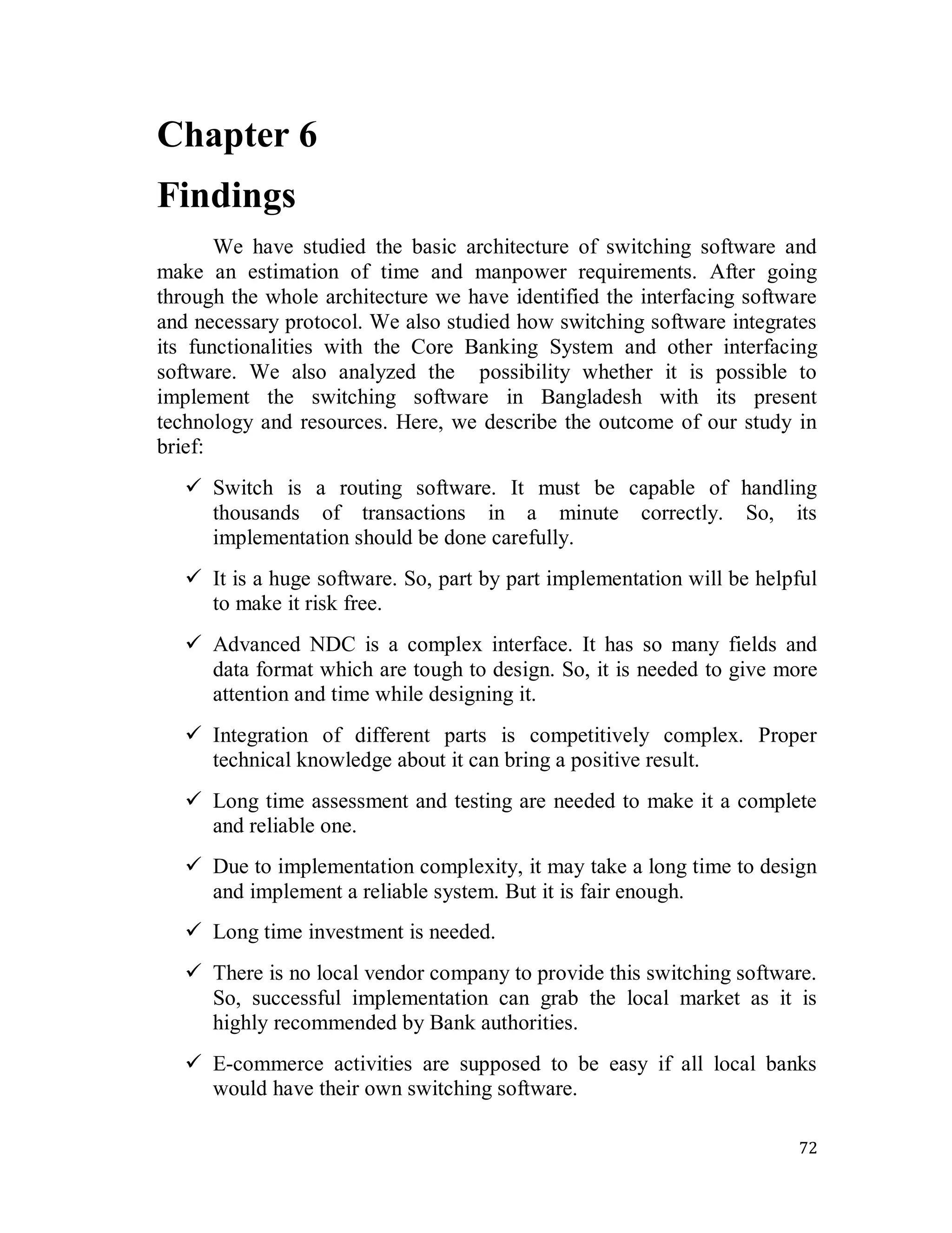 72
Chapter 6
Findings
We have studied the basic architecture of switching software and
make an estimation of time and manpower requirements. After going
through the whole architecture we have identified the interfacing software
and necessary protocol. We also studied how switching software integrates
its functionalities with the Core Banking System and other interfacing
software. We also analyzed the possibility whether it is possible to
implement the switching software in Bangladesh with its present
technology and resources. Here, we describe the outcome of our study in
brief:
 Switch is a routing software. It must be capable of handling
thousands of transactions in a minute correctly. So, its
implementation should be done carefully.
 It is a huge software. So, part by part implementation will be helpful
to make it risk free.
 Advanced NDC is a complex interface. It has so many fields and
data format which are tough to design. So, it is needed to give more
attention and time while designing it.
 Integration of different parts is competitively complex. Proper
technical knowledge about it can bring a positive result.
 Long time assessment and testing are needed to make it a complete
and reliable one.
 Due to implementation complexity, it may take a long time to design
and implement a reliable system. But it is fair enough.
 Long time investment is needed.
 There is no local vendor company to provide this switching software.
So, successful implementation can grab the local market as it is
highly recommended by Bank authorities.
 E-commerce activities are supposed to be easy if all local banks
would have their own switching software.
 