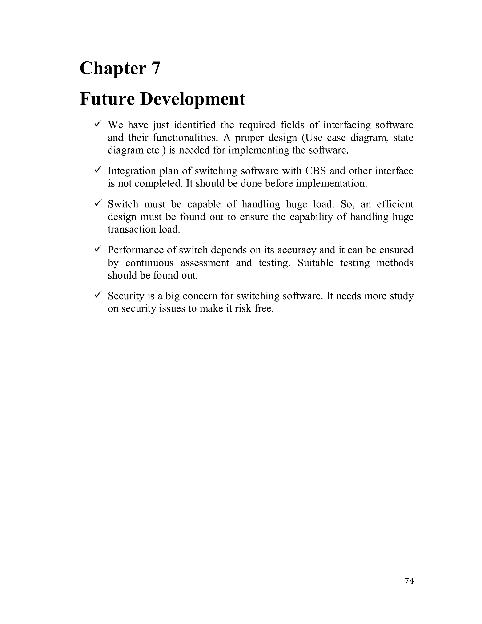 74
Chapter 7
Future Development
 We have just identified the required fields of interfacing software
and their functionalities. A proper design (Use case diagram, state
diagram etc ) is needed for implementing the software.
 Integration plan of switching software with CBS and other interface
is not completed. It should be done before implementation.
 Switch must be capable of handling huge load. So, an efficient
design must be found out to ensure the capability of handling huge
transaction load.
 Performance of switch depends on its accuracy and it can be ensured
by continuous assessment and testing. Suitable testing methods
should be found out.
 Security is a big concern for switching software. It needs more study
on security issues to make it risk free.
 