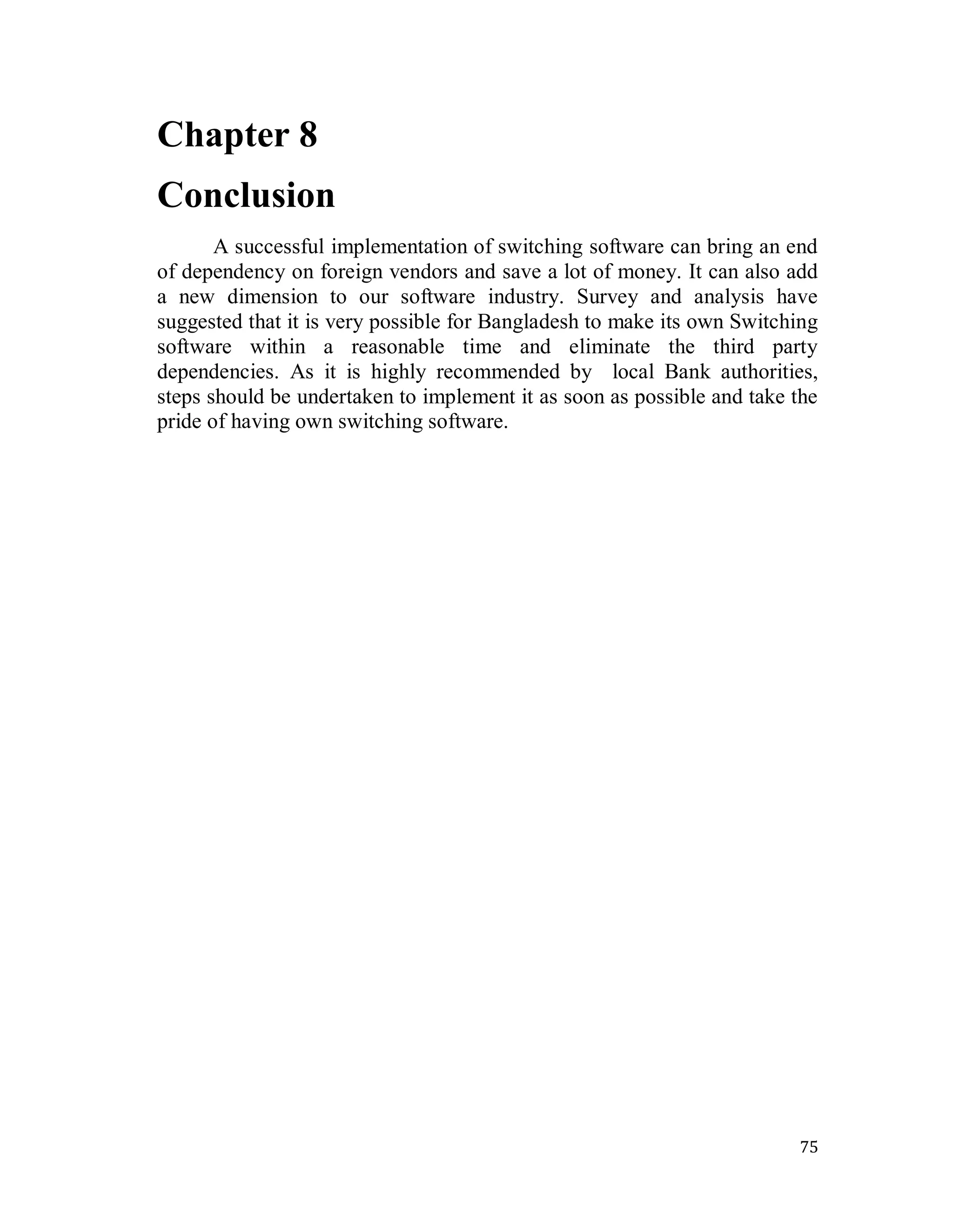 75
Chapter 8
Conclusion
A successful implementation of switching software can bring an end
of dependency on foreign vendors and save a lot of money. It can also add
a new dimension to our software industry. Survey and analysis have
suggested that it is very possible for Bangladesh to make its own Switching
software within a reasonable time and eliminate the third party
dependencies. As it is highly recommended by local Bank authorities,
steps should be undertaken to implement it as soon as possible and take the
pride of having own switching software.
 