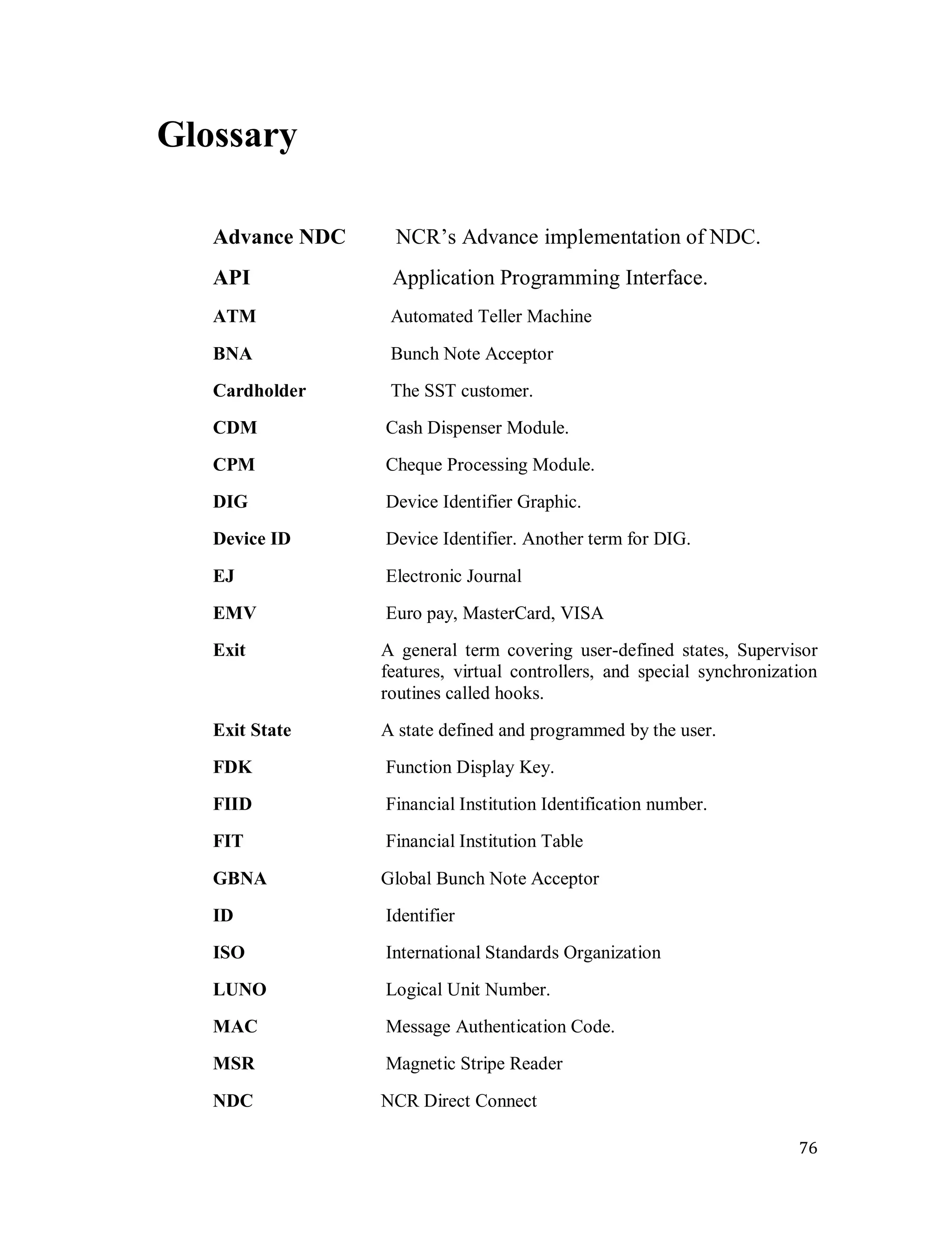 76
Glossary
Advance NDC NCR‘s Advance implementation of NDC.
API Application Programming Interface.
ATM Automated Teller Machine
BNA Bunch Note Acceptor
Cardholder The SST customer.
CDM Cash Dispenser Module.
CPM Cheque Processing Module.
DIG Device Identifier Graphic.
Device ID Device Identifier. Another term for DIG.
EJ Electronic Journal
EMV Euro pay, MasterCard, VISA
Exit A general term covering user-defined states, Supervisor
features, virtual controllers, and special synchronization
routines called hooks.
Exit State A state defined and programmed by the user.
FDK Function Display Key.
FIID Financial Institution Identification number.
FIT Financial Institution Table
GBNA Global Bunch Note Acceptor
ID Identifier
ISO International Standards Organization
LUNO Logical Unit Number.
MAC Message Authentication Code.
MSR Magnetic Stripe Reader
NDC NCR Direct Connect
 