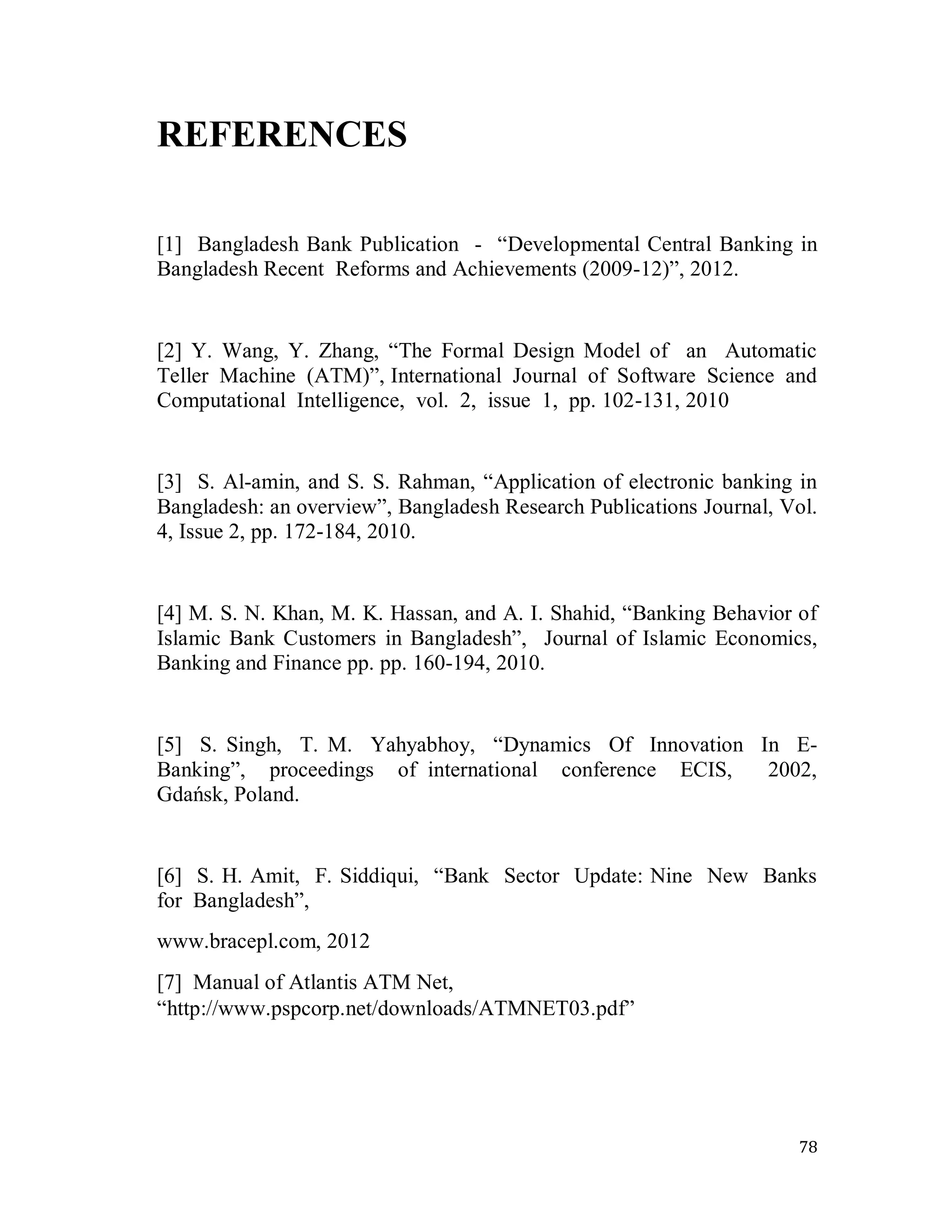 78
REFERENCES
[1] Bangladesh Bank Publication - ―Developmental Central Banking in
Bangladesh Recent Reforms and Achievements (2009-12)‖, 2012.
[2] Y. Wang, Y. Zhang, ―The Formal Design Model of an Automatic
Teller Machine (ATM)‖, International Journal of Software Science and
Computational Intelligence, vol. 2, issue 1, pp. 102-131, 2010
[3] S. Al-amin, and S. S. Rahman, ―Application of electronic banking in
Bangladesh: an overview‖, Bangladesh Research Publications Journal, Vol.
4, Issue 2, pp. 172-184, 2010.
[4] M. S. N. Khan, M. K. Hassan, and A. I. Shahid, ―Banking Behavior of
Islamic Bank Customers in Bangladesh‖, Journal of Islamic Economics,
Banking and Finance pp. pp. 160-194, 2010.
[5] S. Singh, T. M. Yahyabhoy, ―Dynamics Of Innovation In E-
Banking‖, proceedings of international conference ECIS, 2002,
Gdańsk, Poland.
[6] S. H. Amit, F. Siddiqui, ―Bank Sector Update: Nine New Banks
for Bangladesh‖,
www.bracepl.com, 2012
[7] Manual of Atlantis ATM Net,
―http://www.pspcorp.net/downloads/ATMNET03.pdf‖
 