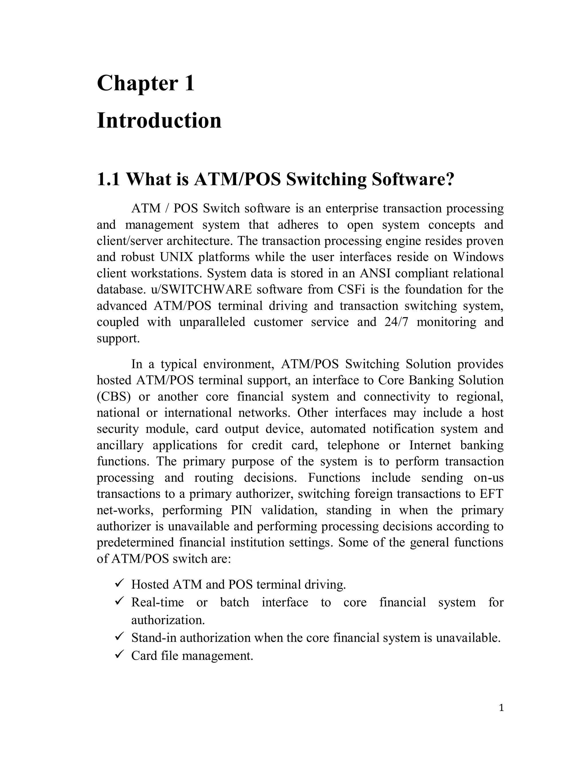 1
Chapter 1
Introduction
1.1 What is ATM/POS Switching Software?
ATM / POS Switch software is an enterprise transaction processing
and management system that adheres to open system concepts and
client/server architecture. The transaction processing engine resides proven
and robust UNIX platforms while the user interfaces reside on Windows
client workstations. System data is stored in an ANSI compliant relational
database. u/SWITCHWARE software from CSFi is the foundation for the
advanced ATM/POS terminal driving and transaction switching system,
coupled with unparalleled customer service and 24/7 monitoring and
support.
In a typical environment, ATM/POS Switching Solution provides
hosted ATM/POS terminal support, an interface to Core Banking Solution
(CBS) or another core financial system and connectivity to regional,
national or international networks. Other interfaces may include a host
security module, card output device, automated notification system and
ancillary applications for credit card, telephone or Internet banking
functions. The primary purpose of the system is to perform transaction
processing and routing decisions. Functions include sending on-us
transactions to a primary authorizer, switching foreign transactions to EFT
net-works, performing PIN validation, standing in when the primary
authorizer is unavailable and performing processing decisions according to
predetermined financial institution settings. Some of the general functions
of ATM/POS switch are:
 Hosted ATM and POS terminal driving.
 Real-time or batch interface to core financial system for
authorization.
 Stand-in authorization when the core financial system is unavailable.
 Card file management.
 
