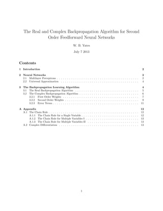 The Real and Complex Backpropagation Algorithm for Second
Order Feedforward Neural Networks
W. B. Yates
July 7 2013
Contents
1 Introduction 2
2 Neural Networks 2
2.1 Multilayer Perceptrons . . . . . . . . . . . . . . . . . . . . . . . . . . . . . . . . . . . . . . . . 2
2.2 Universal Approximation . . . . . . . . . . . . . . . . . . . . . . . . . . . . . . . . . . . . . . 4
3 The Backpropagation Learning Algorithm 4
3.1 The Real Backpropagation Algorithm . . . . . . . . . . . . . . . . . . . . . . . . . . . . . . . 5
3.2 The Complex Backpropagation Algorithm . . . . . . . . . . . . . . . . . . . . . . . . . . . . . 6
3.2.1 First Order Weights . . . . . . . . . . . . . . . . . . . . . . . . . . . . . . . . . . . . . 7
3.2.2 Second Order Weights . . . . . . . . . . . . . . . . . . . . . . . . . . . . . . . . . . . . 9
3.2.3 Error Terms . . . . . . . . . . . . . . . . . . . . . . . . . . . . . . . . . . . . . . . . . . 11
A Appendix 12
A.1 The Chain Rule . . . . . . . . . . . . . . . . . . . . . . . . . . . . . . . . . . . . . . . . . . . . 12
A.1.1 The Chain Rule for a Single Variable . . . . . . . . . . . . . . . . . . . . . . . . . . . . 12
A.1.2 The Chain Rule for Multiple Variables I . . . . . . . . . . . . . . . . . . . . . . . . . . 13
A.1.3 The Chain Rule for Multiple Variables II . . . . . . . . . . . . . . . . . . . . . . . . . 13
A.2 Complex Diﬀerentiation . . . . . . . . . . . . . . . . . . . . . . . . . . . . . . . . . . . . . . . 13
1
 