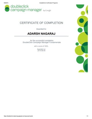 6/9/2015 DoubleClick Certification Programs
https://doubleclick­elearning.appspot.com/quizzes/results 1/1
CERTIFICATE OF COMPLETION
Awarded to:
ADARSH NAGARAJ
for the successful completion
DoubleClick Campaign Manager Fundamentals
with a score of 100% 
Awarded on:
2015­06­09
 