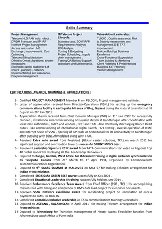 Skills Summary
Project Management:
Telecom NLD PAN india rollout ,
DWDM Transport and IP /RF
Network Project Management
Access automation , MS
Exchange , Improvement , Cost
Optimizing ,
Telecom Billing Mediation
Offnet to Onnet Migrations/ system
Integrations
Enterprise-carrier customer LM
orders , planning , Network
Implementations and assurance,
Program management
IT/Telecom Project
Lifecycle:
Business case, SOW,RFP
Requirements Analysis
ROI Analysis
Costing & Budgeting
Project Scheduling, supply
chain management ,
Testing/QA/Rollout/Support/
operations and Maintenance,
Value-Added Leadership:
TL9000 , Quality assurance, Risk
& Security Assessment and
Management ,E-E TAT
improvement ,
Malcom Baldrige Business
Excellence
Cross-Functional Supervision
Team Building & Mentoring
Client Relations & Presentations
Business & IT Planning
Vendor Management
CERTIFICATIONS, AWARDS, TRAININGS & APPRECIATIONS :
1- Certified PROJECT MANAGEMENT Member From PELCON , Project management institute .
2- Letter of appreciation received from Director-Operations (VSNL) for setting up the emergency
communications facility in earthquake hit area of Bhuj, Gujarat during the natural calamity that hit
Gujarat on 26th
Jan 2001.
3- Appreciation Memo received from Chief General Manager (WR) on 31st
Jan 2002 for successfully
planned , installation and commissioning of Gujarat station at Gandhinagar after coordination with
local state authorities , BSO’S and vendors , DOT and TRAI . Also effectively discharging Branch Head
duties , like commissioning of international digital switch , Y2K testing , overall operation of ITMC
and internet node of VSNL , opening of ISP code at Ahmedabad for its connectivity to Gandhinagar
after pursuing with BSNL Ahmedabad along with TRAI.
4- Received Extra mile award from President (Global carrier solutions, TCL) on march 2011 for
significant support and contribution towards successful SPRINT MDNS deal .
5- Received Leadership Signature 2012 award from TATA Communications for voted as Regional Top
40 Global leader for displaying all the Leadership Behaviours .
6- Deputed to Banjul, Gambia, West Africa for Advanced training in digital network synchronization
by Teleglobe Canada from 21st
March to 1st
April 1994, Organised by Commonwealth
Telecommunications Organization.
7- Deputed to 9th
SAARC SUMMIT at MALDIVES on MAY 97 for making Telecom arrangement for
Indian Prime minister.
8- Completed SIX SIGMA GREEN BELT course successfully on Oct 2004 .
9- Completed Situational Leadership II training successfully held on June 2014 .
10- Received Performance Excellence Team Award from Chief Officer (CSO , TCL ) for accomplishing
mission zero with billing and completion of DMS data load project for customer documents .
11- Received VSNL Network excellence award for outstanding project on elimination of excess
payments to BSNL in 2006-07.
12- Completed Conscious Inclusive Leadership at TATA communications training successfully .
13- Deputed to ASTANA , KAZAKHSTAN in April 2011 for making Telecom arrangement for Indian
Prime minister.
14- Deputed to Johnesburg for Transition management of Neotel Access Feasibility function from
Johannesburg south Africa to Pune India
 