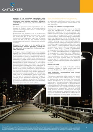 Risk Warning: Castle Keep Bonds are provided on a non-advised sales basis only. Castle Keep will not advise or make any recommendation on the merits of this offer. The content of
this brochure has not been approved by an authorised person within the meaning of the Financial Services and Markets Act 2000. Reliance on this any promotion from Castle Keep
for the purpose of engaging in any investment activity may expose an individual to a significant risk of losing all of the property or other assets invested. Clients will be provided with
the offering document from Castle Keep only and must make their own investment decisions and/or seek independent advice. Past performance is no guarantee of future results.
11
Changes to the regulatory frameworks under
which the Issuer operates or a breach of applicable
regulations could damage the Issuer’s reputation
and affect the Issuer’s costs, returns and financial
condition
The Issuer operates in several jurisdictions and its
business is therefore subject to different regulatory
regimes depending on which State it is conducting its
investment activities.
Furthermore, new legislation, such as the Alternative
Investment Fund Managers Directive in the EU and
the Dodd-Frank Act in the U.S., and regulations
implementing such legislation, might have an adverse
impact on the Issuer by, for example, imposing
restrictions on the marketing of investments to certain
investors.
Changes in tax laws or in the policy of tax
administrations, either in the United Kingdom or in
the USA could adversely affect the Issuer’s future
after-tax returns
A change in relevant UK legislation or in Her Majesty’s
Revenue and Customs policy or practice could adversely
affect the Issuer’s returns or financial condition. Similar
risks may exist in certain US jurisdictions in which the
Issuer operates and in relation to tax structures which
havebeenputinplace.Thisincludesstructuresdesigned
to ensure that the Issuer does not create a permanent
establishment in some jurisdictions or that certain
associate companies are tax resident in a particular
jurisdiction only, as a necessary part of the overall tax
structure. The creation of a permanent establishment
for the Issuer in some jurisdictions or certain associate
companies being considered tax resident in more than
one particular jurisdiction could result in the Issuer or
associate companies being subject to withholding or
other taxes on income received from or gains arising
on the sale of investments. Likewise, changes in
relevant taxation legislation or applicable tax treaties
could affect the expected tax position of the Issuer or
of certain associate companies, and could require less
favourable tax structures to be put in place.
Risks related to the market generally
Set out below is a brief description of certain market
risks, including exchange rate risk, interest rate risk and
legal restrictions:
Exchange rate risks and exchange controls
The Issuer will pay principal and interest on the CK2
Bonds and the CK3 Bonds in dollars. This presents
certain risks relating to currency conversions if an
investor’sfinancialactivitiesaredenominatedprincipally
in a currency or currency unit (the “Investor’s Currency”)
other than dollars. These include the risk that exchange
rates may significantly change (including changes
due to devaluation of the dollar or revaluation of the
Investor’s Currency) and the risk that authorities with
jurisdiction over the Investor’s Currency may impose or
modify exchange controls. An appreciation in the value
of the Investor’s Currency relative to the dollar would
decrease (i) the Investor’s Currency equivalent yield
on the CK2 Bonds or the CK3 Bonds, (ii) the Investor’s
Currency equivalent value of the principal payable on
the CK2 Bonds or the CK3 Bonds and (iii) the Investor’s
Currency equivalent market value of the CK2 Bonds or
the CK3 Bonds. Government and monetary authorities
may impose (as some have done in the past) exchange
controls that could adversely affect an applicable
exchange rate. As a result, investors may receive less
interest or principal than expected, or no interest or
principal.
Interest rate risks
Investment in fixed rate bonds involves the risk that
subsequent changes in market interest rates may
adversely affect the value of fixed rate bonds.
Legal investment considerations may restrict
certain investments
The investment activities of certain investors are subject
to legal investment laws and regulations, or review
or regulation by certain authorities. Each potential
investor should consult its legal advisers to determine
whether, and if so to what extent, (i) CK2 Bonds and the
CK3 Bonds are legal investments for it, (ii) CK2 Bonds
and the CK3 Bonds can be used as collateral for various
types of borrowing and (iii) other restrictions apply
to its purchase or pledge of any CK2 Bonds and CK3
Bonds. Financial institutions should consult their legal
advisers or the appropriate regulators to determine the
appropriate treatment of CK2 Bonds and CK3 Bonds
under any applicable risk-based capital or similar rules.
 