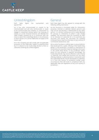 Risk Warning: Castle Keep Bonds are provided on a non-advised sales basis only. Castle Keep will not advise or make any recommendation on the merits of this offer. The content of
this brochure has not been approved by an authorised person within the meaning of the Financial Services and Markets Act 2000. Reliance on this any promotion from Castle Keep
for the purpose of engaging in any investment activity may expose an individual to a significant risk of losing all of the property or other assets invested. Clients will be provided with
the offering document from Castle Keep only and must make their own investment decisions and/or seek independent advice. Past performance is no guarantee of future results.
13
United Kingdom
Each Sales Agent has represented and
agreed that:
(a) it has only communicated or caused to be
communicated and will only communicate or cause
to be communicated any invitation or inducement to
engage in investment activity (within the meaning of
section 21 of the Financial Services and Markets Act
2000 (“FSMA”) received by or in connection with the
issue or sale of the Castle Keep Bonds in circumstances
in which section 21(1) of the FSMA does not apply to the
Issuer; and
(b) it has complied and will comply with all applicable
provisions of the FSMA with respect to anything done
by it in relation to the Castle Keep Bonds in, from or
otherwise involving the United Kingdom.
General
Each Sales Agent has also agreed to comply with the
following selling restrictions:
(a) this brochure is furnished solely for information
purposes, directed at selected relevant persons and
may not be reproduced or redistributed to any other
person. It is strictly confidential and is solely destined
for persons or institutions to which it was initially
supplied. This document does not constitute an offer
or an invitation to subscribe for or to purchase any
securities and neither this document nor anything
contained herein shall form the basis of any contract or
commitment whatsoever; and
(b) no action has been or will be taken in any jurisdiction
that would permit a public offering of the Castle Keep
Bonds, or the possession, circulation or distribution of
this brochure or any other material relating to the Issuer
or the Castle Keep Bonds, in any jurisdiction where
action for such purpose is required. Accordingly, the
Castle Keep Bonds may not be offered or sold, directly
or indirectly, and neither this brochure nor any other
offering material or advertisements in connection with
the Castle Keep Bonds may be distributed or published,
in or from any country or jurisdiction except under
circumstances that will result in compliance with any
applicable rules and regulations of any such country or
jurisdiction.
 