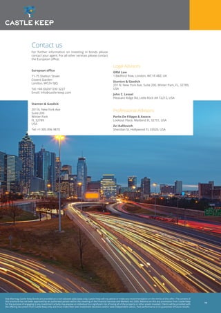 Risk Warning: Castle Keep Bonds are provided on a non-advised sales basis only. Castle Keep will not advise or make any recommendation on the merits of this offer. The content of
this brochure has not been approved by an authorised person within the meaning of the Financial Services and Markets Act 2000. Reliance on this any promotion from Castle Keep
for the purpose of engaging in any investment activity may expose an individual to a significant risk of losing all of the property or other assets invested. Clients will be provided with
the offering document from Castle Keep only and must make their own investment decisions and/or seek independent advice. Past performance is no guarantee of future results.
14
Contact us
For further information on investing in bonds please
contact your agent. For all other services please contact
the European office:
European office
71-75 Shelton Street
Covent Garden
London, WC2H 9JQ
Tel: +44 (0)207 030 3227
Email: info@castle-keep.com
Stanton & Gasdick
201 N. New York Ave
Suite 200
Winter Park
FL 32789
USA
Tel: +1 305 896 9870
Legal Advisors
GRM Law
1 Bedford Row, London, WC1R 4BZ, UK
Stanton & Gasdick
201 N. New York Ave, Suite 200, Winter Park, FL, 32789,
USA
John C. Lessel
Pleasant Ridge Rd, Little Rock AR 72212, USA
Professional Advisors
Parks De Filippo & Assocs
Lookout Place, Maitland FL 32751, USA
Zvi Rafilovich
Sheridan St, Hollywood FL 33020, USA
 