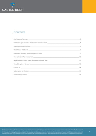 Risk Warning: Castle Keep Bonds are provided on a non-advised sales basis only. Castle Keep will not advise or make any recommendation on the merits of this offer. The content of
this brochure has not been approved by an authorised person within the meaning of the Financial Services and Markets Act 2000. Reliance on this any promotion from Castle Keep
for the purpose of engaging in any investment activity may expose an individual to a significant risk of losing all of the property or other assets invested. Clients will be provided with
the offering document from Castle Keep only and must make their own investment decisions and/or seek independent advice. Past performance is no guarantee of future results.
2
Contents
Due Diligence Summary 	 3
Partners / Legal Advisors / Professional Advisors / Team 	 4
Important Notice / Preface 	 5
The CK2 and CK3 Bonds 	 6
Investment Security / Bond Summary of Terms	 7
How to Invest / Risk Assessment 	 10
Legal Opinion / United States / European Economic Area 	 12
United Kingdom / General 	 13
Contact Us 	 14
Subscription Certifications 	 15
Additional Documents 	 16
 