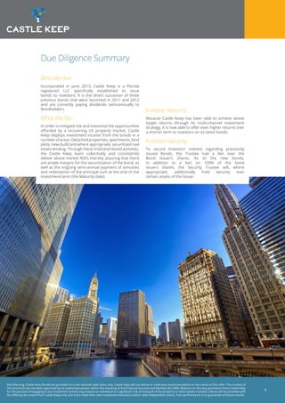 Risk Warning: Castle Keep Bonds are provided on a non-advised sales basis only. Castle Keep will not advise or make any recommendation on the merits of this offer. The content of
this brochure has not been approved by an authorised person within the meaning of the Financial Services and Markets Act 2000. Reliance on this any promotion from Castle Keep
for the purpose of engaging in any investment activity may expose an individual to a significant risk of losing all of the property or other assets invested. Clients will be provided with
the offering document from Castle Keep only and must make their own investment decisions and/or seek independent advice. Past performance is no guarantee of future results.
3
Due Diligence Summary
Who We Are
Incorporated in June 2013, Castle Keep is a Florida
registered LLC specifically established to issue
bonds to investors. It is the direct successor of three
previous bonds that were launched in 2011 and 2012
and are currently paying dividends semi-annually to
Bondholders.
What We Do
In order to mitigate risk and maximise the opportunities
afforded by a recovering US property market, Castle
Keep deploys investment income from the bonds in a
number of areas: Detached properties, apartments, land
plots, new-build and where appropriate, securitised real
estate lending. Through these tried and tested activities,
the Castle Keep team collectively and consistently
deliver above market ROI’s thereby assuring that there
are ample margins for the securitisation of the bond, as
well as the ongoing semi-annual payment of annuities
and redemption of the principal sum at the end of the
investment term (the Maturity date).
Investor Returns
Because Castle Keep has been able to achieve above
target returns through its multi-channel investment
strategy, it is now able to offer even higher returns over
a shorter term to investors on its latest bonds.
Investor Security
To secure Investors’ interest regarding previously
issued Bonds, the Trustee had a lien over the
Bond Issuer’s shares. As to the new bonds,
in addition to a lien on 100% of the bond
issuers shares, the Security Trustee will, where
appropriate, additionally hold security over
certain assets of the Issuer.
 