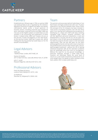 Risk Warning: Castle Keep Bonds are provided on a non-advised sales basis only. Castle Keep will not advise or make any recommendation on the merits of this offer. The content of
this brochure has not been approved by an authorised person within the meaning of the Financial Services and Markets Act 2000. Reliance on this any promotion from Castle Keep
for the purpose of engaging in any investment activity may expose an individual to a significant risk of losing all of the property or other assets invested. Clients will be provided with
the offering document from Castle Keep only and must make their own investment decisions and/or seek independent advice. Past performance is no guarantee of future results.
4
Partners
Established over 230 years ago in 1784, our partner GRM
Law (www.grmlaw.co.uk) is regulated by the Solicitors
Regulatory Authority in England and Wales and advises
international clients across a broad spectrum of
business sectors, including corporate and commercial
work, real estate, corporate finance and M&A. GRM Law
now acts as the English Lawyers to Castle Keep LLC and
assisted in the structuring and preparation of these
bonds. A related entity, GRM Law Trustees Ltd acts as
the Security Trustee and Registrar of the new bonds.
As the security trustee, GRM Law Trustees Ltd., will be
holding the security granted by Castle Keep LLC for the
benefit of bondholders.
Legal Advisors
GRM Law
1 Bedford Row, London, WC1R 4BZ, UK
Stanton & Gasdick
201 N. New York Ave., Suite 200, Winter Park, FL 32789
John C. Lessel
Pleasant Ridge Rd, Little Rock AR 72212, USA
Professional Advisors
Parks De Filippo & Assocs
Lookout Place, Maitland FL 32751, USA
Zvi Rafilovich
Sheridan St, Hollywood FL 33020, USA
Team
The partners and associates behind Castle Keep LLC are
Real Estate and legal professionals with over 75 years’
experience in the industry between them. Anton Tardif,
the principal of the US company has been involved in
many forms of property business over the last thirty
years, from owning and trading personal properties to
developing on a large and small scale basis including
managing large projects, property portfolio’s and
still has significant personal investments in land and
developments in Europe and the US. He has spent the
last 8 years in the US with personal developments and
has been focusing for the last 7 years on the real estate
opportunities. Over the last few years he has been
putting together bonds and has built a team of partners
and professionals to ensure that investors get a secure,
well-managed investment - without the risk of owning
individual properties with all the attendant problems
that can potentially arise from such an arrangement.
Without the need for ‘on the ground’ knowledge, or
particular expertise, through a Castle Keep bond,
investors can effectively realise the same level of
returns as a real estate investment professional on an
‘arms’ length’ basis. For details on other members of the
team, please refer to www.castle-keep.com
 