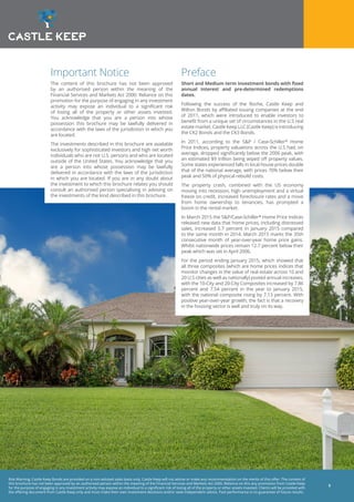 Risk Warning: Castle Keep Bonds are provided on a non-advised sales basis only. Castle Keep will not advise or make any recommendation on the merits of this offer. The content of
this brochure has not been approved by an authorised person within the meaning of the Financial Services and Markets Act 2000. Reliance on this any promotion from Castle Keep
for the purpose of engaging in any investment activity may expose an individual to a significant risk of losing all of the property or other assets invested. Clients will be provided with
the offering document from Castle Keep only and must make their own investment decisions and/or seek independent advice. Past performance is no guarantee of future results.
5
Important Notice
The content of this brochure has not been approved
by an authorised person within the meaning of the
Financial Services and Markets Act 2000. Reliance on this
promotion for the purpose of engaging in any investment
activity may expose an individual to a significant risk
of losing all of the property or other assets invested.
You acknowledge that you are a person into whose
possession this brochure may be lawfully delivered in
accordance with the laws of the jurisdiction in which you
are located.
The investments described in this brochure are available
exclusively for sophisticated investors and high net worth
individuals who are not U.S. persons and who are located
outside of the United States. You acknowledge that you
are a person into whose possession may be lawfully
delivered in accordance with the laws of the jurisdiction
in which you are located. If you are in any doubt about
the investment to which this brochure relates you should
consult an authorised person specialising in advising on
the investments of the kind described in this brochure.
Preface
Short and Medium term investment bonds with fixed
annual interest and pre-determined redemptions
dates.
Following the success of the Roche, Castle Keep and
Wilton Bonds by affiliated issuing companies at the end
of 2011, which were introduced to enable investors to
benefit from a unique set of circumstances in the U.S real
estate market, Castle Keep LLC (Castle Keep) is introducing
the CK2 Bonds and the CK3 Bonds.
In 2011, according to the S&P / Case-Schiller* Home
Price Indices, property valuations across the U.S had, on
average, dropped significantly below the 2006 peak, with
an estimated $9 trillion being wiped off property values.
Some states experienced falls in local house prices double
that of the national average, with prices 70% below their
peak and 50% of physical rebuild costs.
The property crash, combined with the US economy
moving into recession, high unemployment and a virtual
freeze on credit, increased foreclosure rates and a move
from home ownership to tenancies, has prompted a
boom in the rental market.
In March 2015 the S&P/Case-Schiller* Home Price Indices
released new data that home prices, including distressed
sales, increased 5.7 percent in January 2015 compared
to the same month in 2014. March 2015 marks the 35th
consecutive month of year-over-year home price gains.
Whilst nationwide prices remain 12.7 percent below their
peak which was set in April 2006.
For the period ending January 2015, which showed that
all three composites (which are home prices indices that
monitor changes in the value of real estate across 10 and
20 U.S cities as well as nationally) posted annual increases,
with the 10-City and 20-City Composites increased by 7.86
percent and 7.54 percent in the year to January 2015,
with the national composite rising by 7.13 percent. With
positive year-over-year growth, the fact is that a recovery
in the housing sector is well and truly on its way.
 