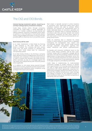Risk Warning: Castle Keep Bonds are provided on a non-advised sales basis only. Castle Keep will not advise or make any recommendation on the merits of this offer. The content of
this brochure has not been approved by an authorised person within the meaning of the Financial Services and Markets Act 2000. Reliance on this any promotion from Castle Keep
for the purpose of engaging in any investment activity may expose an individual to a significant risk of losing all of the property or other assets invested. Clients will be provided with
the offering document from Castle Keep only and must make their own investment decisions and/or seek independent advice. Past performance is no guarantee of future results.
6
The CK2 and CK3 Bonds
Interest bearing investment options, issued by an
actively trading property investment company
Castle Keep, directly and/or through companies
controlled by Castle Keep, is taking advantage of
current U.S. market conditions by purchasing and
selling properties acquired at wholesale prices either
at auctions, or from the banks or from private owners
and/or using privileged information, to ensure the best
possible uplifts to maximise returns on portfolio assets.
Bond money will be used:
a) to make investments in Real Estate by forming
a new company in the State where the real
estate is located. This company will then receive
funds from the bond company to refurbish and
operate (with funds being used for investment
and operating capital)
b) to lend money directly or by forming a company
which will lend money as bridging (short term) loans to
individuals and companies in the real estate business
in order to acquire and refurbish real estate secured,
where necessary, by way of a mortgage against the
real estate and underpinned by title insurance policies
where applicable.
c) in addition to real estate being acquired through
banks and at auction, properties are also acquired from
motivated private individuals and/or companies, using
privileged information and contacts.
Real estate is typically sourced in prime locations
at acquisition costs significantly below those which
individual investors are able to achieve. Where
properties are acquired for refurbishment prior to
resale, dedicated teams of renovation specialists are
deployed to refurbish them to exacting standards in
accordance with their particular location and market
requirements. Properties are then either sold-on to
the retail market or from time to time tenanted for on-
going rental income.
Yields on inventory that is retained for rental
income is ‘cherry picked’ to ensure there is adequate
contingency for management fees, repairs and
non-tenanted periods, with tenants being sourced
thorough reputable management agencies that
obtain references and ensure credit-worthiness.
As liquidity and consumer confidence return to the
sector, Castle Keep’s portfolios will be kept under
constant review and its acquisition strategy will be
adjusted in line with the prevailing conditions and local
opportunities as they present themselves, across the
U.S. This may include investment into land, commercial
property or construction of new build property, directly
or through companies controlled by Castle Keep.
Castle Keep is implementing its multi-stranded
investment strategy to enable investors to benefit
from opportunities in U.S housing market by investing
not only in single family homes and condominiums
(apartments) and, where appropriate, acquiring non-
performing mortgages directly from banks, but also in
land with the required infrastructure, roads, drainage
and cabling to prepare for the expected increase in
home building to make up the shortfall in properties as
new family units are created.
 