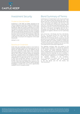 Risk Warning: Castle Keep Bonds are provided on a non-advised sales basis only. Castle Keep will not advise or make any recommendation on the merits of this offer. The content of
this brochure has not been approved by an authorised person within the meaning of the Financial Services and Markets Act 2000. Reliance on this any promotion from Castle Keep
for the purpose of engaging in any investment activity may expose an individual to a significant risk of losing all of the property or other assets invested. Clients will be provided with
the offering document from Castle Keep only and must make their own investment decisions and/or seek independent advice. Past performance is no guarantee of future results.
7
Investment Security
Trustee as Security Holder
Established in 1784 GRM Law (GRM), regulated by the
Solicitors Regulatory Authority in England and Wales, acts
as legal counsel to Castle Keep in relation to the Castle
Keep Bonds. GRM Law Trustees Limited will act as trustee
and registrar of the Castle Keep Bonds. It will maintain the
register of bondholders and issue the bond certificates
after all the appropriate paperwork has been completed
and anti-money laundering requirements of Castle Keep
have been met. As trustee for the bondholders, GRM Law
Trustees Limited holds a lien over 100% of the shares of
Castle Keep as security for the repayment of the Castle
Keep Bonds.
www.grm.co.uk
Bond Issuer Credentials
Castle Keep was specifically created to issue bonds to
investors wishing to benefit from improving returns, but
without the responsibility and US tax liabilities that go
with direct ownership. Castle Keep’s senior executives
have enjoyed highly successful careers in the real estate
field for over 30 years, owning, trading and developing
properties; creating products and managing portfolios.
They hold significant personal investments in land and
developments in Europe and the U.S. and for the last
6 years have focused their attention on opportunities
brought about by the property crash in the U.S. Over
the last 2 years they have distilled their experience into
a property bond that enables investors without specialist
knowledge, to benefit from the current opportunities
available in the U.S. property market.
Bond Summary of Terms
Castle Keep LLC (“Castle Keep” or the “Issuer”) will issue
Tier 1 CK2 Secured Fixed Rate Bonds (the “Tier 1 CK2
Bonds”) and Tier 2 CK2 Secured Fixed Rate Bonds (the
“Tier 2 CK2 Bonds” and together with the Tier 1 CK2
Bonds, the “CK2 Bonds”). Furthermore, Castle Keep will
issue Tier 1 CK3 Secured Fixed Rate Bonds (the “Tier 1
CK3 Bonds”) and Tier 2 CK3 Secured Fixed Rate Bonds
(the “Tier 2 CK3 Bonds” and together with the Tier 1
CK3 Bonds, the “CK3 Bonds”). The CK2 Bonds and the
CK3 Bonds are together referred to as the “Castle Keep
Bonds”.
Each of the Tier 1 CK2 Bonds, the Tier 2 CK2 Bonds,
the Tier 1 CK3 Bonds and the Tier 2 CK3 Bonds are
separately referred to herein as a “Class”. The CK2
Bonds and the CK3 Bonds will be issued and secured
pursuant to a trust deed (the “Trust Deed”) between the
Issuer and GRM Law Trustees Limited as trustee (the
“Trustee”). The terms and conditions of the CK2 Bonds
and the CK3 Bonds (the “Conditions”) are set out in the
Trust Deed and the Subscription Agreement.
The following summary does not purport to be
complete and is qualified in its entirety by reference
to the detailed information appearing elsewhere in
this brochure and related documents referred to
herein. Capitalised terms not specifically defined in this
Summary have the meanings set out in Condition 1
(Definitions) of the Conditions or are defined elsewhere
in this brochure. References to a “Condition” are to
the specified Condition in the Conditions.
For a discussion of certain risk factors to be
considered in connection with an investment
in the CK2 Bonds and the CK3 Bonds, see
“Risk Assessment”.
 