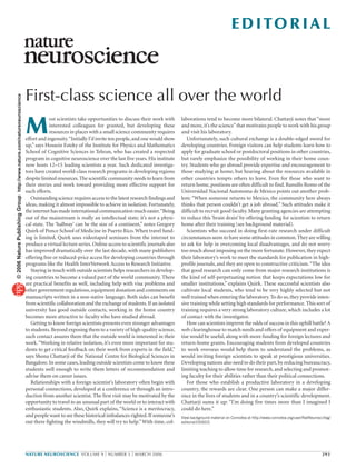 EDITORIAL
First-class science all over the world
NATURE NEUROSCIENCE VOLUME 9 | NUMBER 3 | MARCH 2006 293
laborations tend to become more bilateral. Chattarji notes that “more
and more,it’s the science”that motivates people to work with his group
and visit his laboratory.
Unfortunately, such cultural exchange is a double-edged sword for
developing countries. Foreign visitors can help students learn how to
apply for graduate school or postdoctoral positions in other countries,
but rarely emphasize the possibility of working in their home coun-
try. Students who go abroad provide expertise and encouragement to
those studying at home, but hearing about the resources available in
other countries tempts others to leave. Even for those who want to
return home, positions are often difficult to find. Ranulfo Romo of the
Universidad Nacional Autonoma de Mexico points out another prob-
lem: “When someone returns to Mexico, the community here always
thinks that person couldn’t get a job abroad.” Such attitudes make it
difficult to recruit good faculty.Many granting agencies are attempting
to reduce this ‘brain drain’ by offering funding for scientists to return
home after their training (see background material).
Scientists who succeed in doing first-rate research under difficult
circumstances seem to have some attitudes in common.They are willing
to ask for help in overcoming local disadvantages, and do not worry
too much about imposing on the more fortunate.However,they expect
their laboratory’s work to meet the standards for publication in high-
profile journals, and they are open to constructive criticism.“The idea
that good research can only come from major research institutions is
the kind of self-perpetuating notion that keeps expectations low for
smaller institutions,” explains Quirk. These successful scientists also
cultivate local students, who tend to be very highly selected but not
well trained when entering the laboratory.To do so,they provide inten-
sive training while setting high standards for performance. This sort of
training requires a very strong laboratory culture, which includes a lot
of contact with the investigator.
How can scientists improve the odds of success in this uphill battle?A
web clearinghouse to match needs and offers of equipment and exper-
tise would be useful, along with more funding for foreign lectures and
return-home grants. Encouraging students from developed countries
to work overseas would help them to understand the problems, as
would inviting foreign scientists to speak at prestigious universities.
Developing nations also need to do their part,by reducing bureaucracy,
limiting teaching to allow time for research, and selecting and promot-
ing faculty for their abilities rather than their political connections.
For those who establish a productive laboratory in a developing
country, the rewards are clear. One person can make a major differ-
ence in the lives of students and in a country’s scientific development.
Chattarji sums it up: “I’m doing five times more than I imagined I
could do here.”
View background material on Connotea at http://www.connotea.org/user/NatNeurosci/tag/
editorial200603.
M
ost scientists take opportunities to discuss their work with
interested colleagues for granted, but developing these
resources in places with a small science community requires
effort and ingenuity.“Initially I’d invite ten people,and one would show
up,” says Hossein Esteky of the Institute for Physics and Mathematics
School of Cognitive Sciences in Tehran, who has created a respected
program in cognitive neuroscience over the last five years. His institute
now hosts 12–15 leading scientists a year. Such dedicated investiga-
tors have created world-class research programs in developing regions
despite limited resources.The scientific community needs to learn from
their stories and work toward providing more effective support for
such efforts.
Outstanding science requires access to the latest research findings and
ideas, making it almost impossible to achieve in isolation. Fortunately,
the internet has made international communication much easier.“Being
out of the mainstream is really an intellectual state; it’s not a physi-
cal state. The ‘hallway’ can be the size of a continent,” notes Gregory
Quirk of Ponce School of Medicine in Puerto Rico. When travel fund-
ing is limited, Quirk uses videotaped seminars from the internet to
produce a virtual lecture series. Online access to scientific journals also
has improved dramatically over the last decade, with many publishers
offering free or reduced-price access for developing countries through
programs like the Health InterNetwork Access to Research Initiative.
Staying in touch with outside scientists helps researchers in develop-
ing countries to become a valued part of the world community. There
are practical benefits as well, including help with visa problems and
other government regulations, equipment donation and comments on
manuscripts written in a non-native language. Both sides can benefit
from scientific collaboration and the exchange of students.If an isolated
university has good outside contacts, working in the home country
becomes more attractive to faculty who have studied abroad.
Getting to know foreign scientists presents even stronger advantages
to students. Beyond exposing them to a variety of high-quality science,
such contact assures them that the outside world is interested in their
work.“Working in relative isolation, it’s even more important for stu-
dents to get critical feedback on their work from experts in the field,”
says Shona Chattarji of the National Centre for Biological Sciences in
Bangalore.In some cases,leading outside scientists come to know these
students well enough to write them letters of recommendation and
advise them on career issues.
Relationships with a foreign scientist’s laboratory often begin with
personal connections, developed at a conference or through an intro-
duction from another scientist. The first visit may be motivated by the
opportunity to travel to an unusual part of the world or to interact with
enthusiastic students. Also, Quirk explains, “Science is a meritocracy,
and people want to see these historical imbalances righted.If someone’s
out there fighting the windmills, they will try to help.”With time, col-
©2006NaturePublishingGrouphttp://www.nature.com/natureneuroscience
 