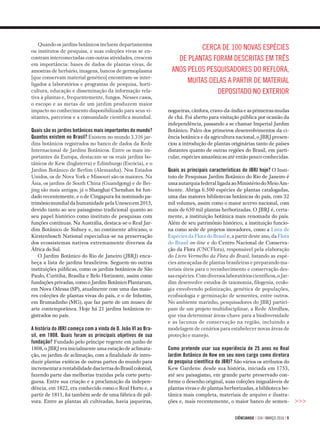 ciÊnciahoje | 334 | março 2016 | 9
Quando os jardins botânicos incluem departamentos
ou institutos de pesquisa, e suas coleções vivas se en­
contram interconectadas com outras atividades, crescem
em importância: bases de dados de plantas vivas, de
amostras de herbário, imagens, bancos de germoplasma
[que conservam material genético] encontram-se inter­
ligados a laboratórios e programas de pesquisa, horti­
cultura, educação e disseminação da informação rela­
tiva a plantas e, frequentemente, fungos. Nesses casos,
o escopo e as metas de um jardim produzem maior
impacto no conhecimento disponibilizado para seus vi­
sitantes, parceiros e a comunidade científica mundial.
Quais são os jardins botânicos mais importantes do mundo?
Quantos existem no Brasil? Existem no mundo 3.316 jar­
dins botânicos registrados no banco de dados da Rede
Internacional de Jardins Botânicos. Entre os mais im­
portantes da Europa, destacam-se os reais jardins bo­
tânicos de Kew (Inglaterra) e Edimburgo (Escócia), e o
Jardim Botânico de Berlim (Alemanha). Nos Estados
Unidos, os de Nova York e Missouri são os maiores. Na
Ásia, os jardins de South China (Guandgong) e de Bei­
jing são mais antigos; já o Shanghai Chenshan foi fun­-
dado re­centemente, e o de Cingapura foi nominado pa­
tri­môniomundialdahumanidadepelaUnescoem2015,
devido tanto ao seu paisagismo tradicional quanto ao
seu papel histórico como instituto de pesquisas com
funções contínuas. Na Austrália, destaca-se o Real Jar­
dim Botânico de Sidney e, no continente africano, o
Kirs­tenbosch National especializa-se na preservação
dos ecossis­temas nativos extremamente diversos da
África do Sul.
O Jardim Botânico do Rio de Janeiro (JBRJ) enca­
beça a lista de jardins brasileiros. Seguem-no outras
instituições públicas, como os jardins botânicos de São
Paulo, Curitiba, Brasília e Belo Horizonte, assim como
fundações privadas, como o Jardim Botânico Plantarum,
em Nova Odessa (SP), atualmente com uma das maio­
res coleções de plantas vivas do país, e o de Inhotim,
em Brumadinho (MG), que faz parte de um museu de
arte contemporânea. Hoje há 21 jardins botânicos re­
gistrados no país.
A história do JBRJ começa com a vinda de D. João VI ao Bra-
sil, em 1808. Quais foram os principais objetivos de sua
fundação? Fundado pelo príncipe regente em junho de
1808, o JBRJ era inicialmente uma estação de aclimata­
ção, ou jardim de aclimação, com a finalidade de intro­
duzir plantas exóticas de outras partes do mundo para
incrementararentabilidadedasterrasdoBrasilcolonial,
fazendo parte das melhorias trazidas pela corte portu­
guesa. Entre sua criação e a proclamação da indepen­
dência, em 1822, era conhecido como o Real Horto e, a
partir de 1811, foi também sede de uma fábrica de pól­
vora. Entre as plantas ali cultivadas, havia jaqueiras, >>>
nogueiras,cânfora,cravo-da-índiaeasprimeirasmudas
de chá. Foi aberto para visitação pública por ocasião da
independência, passando a se chamar Imperial Jardim
Botânico. Palco dos primeiros desenvolvimentos da ci­
ência botânica e da agricultura nacional, o JBRJ presen­
ciou a introdução de plantas originárias tanto de países
distantes quanto de outras regiões do Brasil, em parti­
cular, espécies amazônicas até então pouco conhecidas.
Quais as principais características do JBRJ hoje? O Insti­-
tuto de Pesquisas Jardim Botânico do Rio de Janeiro é
umaautarquiafederalligadaaoMinistériodoMeioAm­
biente. Abriga 6.500 espécies de plantas catalogadas,
uma das maiores bibliotecas botânicas do país, com 32
mil volumes, assim como o maior acervo nacional, com
mais de 650 mil plantas herborizadas. O JBRJ é, certa­
mente, a instituição botânica mais renomada do país.
Além de seu patrimônio histórico, a instituição funcio­-
na como sede de projetos inovadores, como a Lista de
Espécies da Flora do Brasil e, a partir deste ano, da Flora
do Brasil on-line e do Centro Nacional de Conserva­-
ção da Flora (CNCFlora), responsável pela elaboração
do Livro Vermelho da Flora do Brasil, listando as espé­-
cies ameaçadas de plantas brasileiras e preparando ma­
teriais úteis para o reconhecimento e conservação des­-
sasespécies.Comdiversoslaboratórioscientíficos,oJar­
dim desenvolve estudos de taxonomia, filogenia, ecolo­-
gia envolvendo polinização, genética de populações,
ecofisiologia e germinação de sementes, entre outros.
No ambiente marinho, pesquisadores do JBRJ partici­
pam de um projeto multidisci­plinar, a Rede Abrolhos,
que visa determinar áreas-cha­ve para a biodiversidade
e as lacunas de conservação na região, incluindo a
modelagem de cenários pa­ra estabelecer novas áreas de
proteção e manejo.
Como pretende usar sua experiência de 25 anos no Real
Jardim Botânico de Kew em seu novo cargo como diretora
de pesquisa científica do JBRJ? São vários os atributos do
Kew Gardens: desde sua história, iniciada em 1753,
até seu paisagismo, em grande parte preservado con­
forme o desenho original, suas coleções inigualáveis de
plantas vivas e de plantas herborizadas, a biblioteca bo­
tânica mais completa, materiais de arquivo e ilustra­-
ções e, mais recentemente, o maior banco de semen­-
Cerca de 100 novas espécies
de plantas foram descritas em três
anos pelos pesquisadores do Reflora,
muitas delas a partir de material
depositado no exterior
 