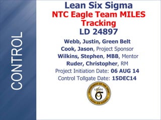 Webb, Justin, Green Belt
Cook, Jason, Project Sponsor
Wilkins, Stephen, MBB, Mentor
Ruder, Christopher, RM
Project Initiation Date: 06 AUG 14
Control Tollgate Date: 15DEC14
Lean Six Sigma
NTC Eagle Team MILES
Tracking
LD 24897
 