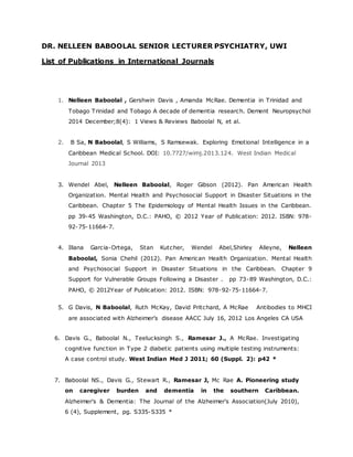 DR. NELLEEN BABOOLAL SENIOR LECTURER PSYCHIATRY, UWI
List of Publications in International Journals
1. Nelleen Baboolal , Gershwin Davis , Amanda McRae. Dementia in Trinidad and
Tobago Trinidad and Tobago A decade of dementia research. Dement Neuropsychol
2014 December;8(4): 1 Views & Reviews Baboolal N, et al.
2. B Sa, N Baboolal, S Williams, S Ramsewak. Exploring Emotional Intelligence in a
Caribbean Medical School. DOI: 10.7727/wimj.2013.124. West Indian Medical
Journal 2013
3. Wendel Abel, Nelleen Baboolal, Roger Gibson (2012). Pan American Health
Organization. Mental Health and Psychosocial Support in Disaster Situations in the
Caribbean. Chapter 5 The Epidemiology of Mental Health Issues in the Caribbean.
pp 39-45 Washington, D.C.: PAHO, © 2012 Year of Publication: 2012. ISBN: 978-
92-75-11664-7.
4. Illana Garcia-Ortega, Stan Kutcher, Wendel Abel,Shirley Alleyne, Nelleen
Baboolal, Sonia Chehil (2012). Pan American Health Organization. Mental Health
and Psychosocial Support in Disaster Situations in the Caribbean. Chapter 9
Support for Vulnerable Groups Following a Disaster . pp 73-89 Washington, D.C.:
PAHO, © 2012Year of Publication: 2012. ISBN: 978-92-75-11664-7.
5. G Davis, N Baboolal, Ruth McKay, David Pritchard, A McRae Antibodies to MHCI
are associated with Alzheimer’s disease AACC July 16, 2012 Los Angeles CA USA
6. Davis G., Baboolal N., Teelucksingh S., Ramesar J., A McRae. Investigating
cognitive function in Type 2 diabetic patients using multiple testing instruments:
A case control study. West Indian Med J 2011; 60 (Suppl. 2): p42 *
7. Baboolal NS., Davis G., Stewart R., Ramesar J, Mc Rae A. Pioneering study
on caregiver burden and dementia in the southern Caribbean.
Alzheimer's & Dementia: The Journal of the Alzheimer's Association(July 2010),
6 (4), Supplement, pg. S335-S335 *
 