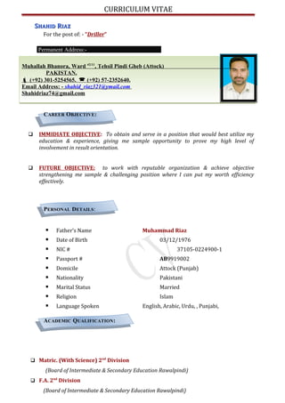 CURRICULUM VITAE
SSHAHIDHAHID RRIAZIAZ
For the post of: - “Driller”
Permanent Address:-
Muhallah Bhanora, Ward #2/11
, Tehsil Pindi Gheb (Attock)
PAKISTAN.
 (+92) 301-5254565.  (+92) 57-2352640.
Email Address: - shahid_riaz321@ymail.com
Shahidriaz74@gmail.com
CAREER OBJECTIVE:
 IMMIDIATE OBJECTIVE: To obtain and serve in a position that would best utilize my
education & experience, giving me sample opportunity to prove my high level of
involvement in result orientation.
 FUTURE OBJECTIVE: to work with reputable organization & achieve objective
strengthening me sample & challenging position where I can put my worth efficiency
effectively.
PERSONAL DETAILS:
 Father’s Name Muhammad Riaz
 Date of Birth 03/12/1976
 NIC # 37105-0224900-1
 Passport # AB9919002
 Domicile Attock (Punjab)
 Nationality Pakistani
 Marital Status Married
 Religion Islam
 Language Spoken English, Arabic, Urdu, , Punjabi,
ACADEMIC QUALIFICATION:
 Matric. (With Science) 2nd
Division
(Board of Intermediate & Secondary Education Rawalpindi)
 F.A. 2nd
Division
(Board of Intermediate & Secondary Education Rawalpindi)
 