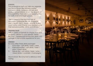 EVENTS
The professional staff can help you organize
any kind of event like birthday parties,
company drinks, company dinners and
product presentations. Given the diversity of
the possibilities there are many opportunities
for both small and larger groups.
“We’re proud of the fact that lots of
reputable companies like JFK Magazine,
Men’s Health, Levi’s, Apple, Johnnie Walker,
Louis Vuitton and Chanel have booked us for
their exclusive parties, drinks and dinners.“
PRODUCTION
With a variety of formats to choose from and
all events tailored to your specific needs,
Bo Cinq’s experienced production team can
arrange a memorable experience for you.
DRINKS
Bo Cinq offers three drink packages:
1.	 Dutch Bar – soft drinks / beer / wine
2.	 International Bar – soft drinks / beer /
wine / mixed drinks
3.	 Deluxe Bar – soft drinks / beer / wine /
mixed drinks / cocktails / champagne
Nice to know: Bo Cinq host a delicious wine
tasting.
 