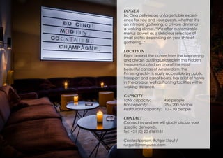 DINNER
Bo Cinq delivers an unforgettable experi-
ence for you and your guests, whether it’s
an intimate gathering, a private dinner or
a walking dinner. “We offer customizable
menus as well as a delicious selection of
small plates depending on your style of
gathering. “
LOCATION
Right around the corner from the happening
and always bustling Leidseplein this hidden
treasure -located on one of the most
beautiful canals of Amsterdam, the
Prinsengracht- is easily accessible by public
transport and canal boats, has a lot of hotels
in the area as well as Parking facilities within
walking distance.
CAPACITY
Total capacity: 450 people
Bar capacity: 25 – 200 people
Restaurant capacity: 10 – 90 people
CONTACT
Contact us and we will gladly discuss your
specific demands.
Tel: +31 (0) 20 6161181
Contactperson: Rutger Stout /
rutger@jimmywoo.com
 