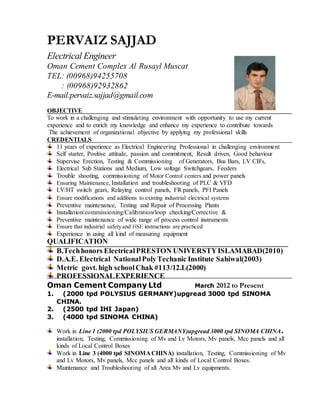 PERVAIZ SAJJAD 
Electrical Engineer 
Oman Cement Complex Al Rusayl Muscat 
TEL: (00968)94255708 
: (00968)92932862 
E-mail:pervaiz.sajjad@gmail.com 
OBJECTIVE 
To work in a challenging and stimulating environment with opportunity to use my current 
experience and to enrich my knowledge and enhance my experience to contribute towards 
The achievement of organizational objective by applying my professional skills 
CREDENTIALS 
11 years of experience as Electrical Engineering Professional in challenging environment 
Self starter, Positive attitude, passion and commitment, Result driven, Good behaviour 
Supervise Erection, Testing & Commissioning of Generators, Bus Bars, LV CB's, 
Electrical Sub Stations and Medium, Low voltage Switchgears, Feeders 
Trouble shooting, commissioning of Motor Control centers and power panels 
Ensuring Maintenance, Installation and troubleshooting of PLC & VFD 
LV/HT switch gears, Relaying control panels, FR panels, PFI Panels 
Ensure modifications and additions to existing industrial electrical systems 
Preventive maintenance, Testing and Repair of Processing Plants 
Installation/commissioning/Calibration/loop checking/Corrective & 
Preventive maintenance of wide range of process control instruments 
Ensure that industrial safety and HSE instructions are practiced 
Experience in using all kind of measuring equipment 
QUALIFICATION 
B.Tech honors Electrical PRESTON UNIVERSTY ISLAMABAD(2010) 
D.A.E. Electrical National Poly Techanic Institute Sahiwal(2003) 
Metric govt. high school Chak #113/12.L(2000) 
PROFESSIONAL EXPERIENCE 
Oman Cement Company Ltd March 2012 to Present 
1. (2000 tpd POLYSIUS GERMANY)upgread 3000 tpd SINOMA 
CHINA. 
2. (2500 tpd IHI Japan) 
3. (4000 tpd SINOMA CHINA) 
Work in Line 1 (2000 tpd POLYSIUS GERMANY)upgread 3000 tpd SINOMA CHINA. 
installation, Testing, Commissioning of Mv and Lv Motors, Mv panels, Mcc panels and all 
kinds of Local Control Boxes 
Work in Line 3 (4000 tpd SINOMA CHINA) installation, Testing, Commissioning of Mv 
and Lv Motors, Mv panels, Mcc panels and all kinds of Local Control Boxes. 
Maintenance and Troubleshooting of all Area Mv and Lv equipments. 
 