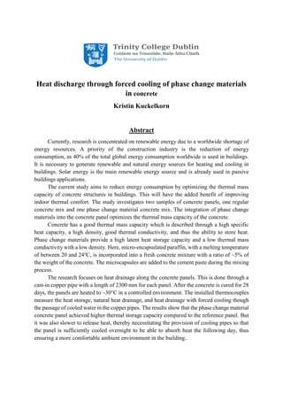 Heat discharge through forced cooling of phase change materials
in concrete
Kristin Kuckelkorn
Abstract
Currently, research is concentrated on renewable energy due to a worldwide shortage of
energy resources. A priority of the construction industry is the reduction of energy
consumption, as 40% of the total global energy consumption worldwide is used in buildings.
It is necessary to generate renewable and natural energy sources for heating and cooling in
buildings. Solar energy is the main renewable energy source and is already used in passive
buildings applications.
The current study aims to reduce energy consumption by optimizing the thermal mass
capacity of concrete structures in buildings. This will have the added benefit of improving
indoor thermal comfort. The study investigates two samples of concrete panels, one regular
concrete mix and one phase change material concrete mix. The integration of phase change
materials into the concrete panel optimizes the thermal mass capacity of the concrete.
Concrete has a good thermal mass capacity which is described through a high specific
heat capacity, a high density, good thermal conductivity, and thus the ability to store heat.
Phase change materials provide a high latent heat storage capacity and a low thermal mass
conductivity with a low density. Here, micro-encapsulated paraffin, with a melting temperature
of between 20 and 24o
C, is incorporated into a fresh concrete mixture with a ratio of ~5% of
the weight of the concrete. The microcapsules are added to the cement paste during the mixing
process.
The research focuses on heat drainage along the concrete panels. This is done through a
cast-in copper pipe with a length of 2300 mm for each panel. After the concrete is cured for 28
days, the panels are heated to ~30°C in a controlled environment. The installed thermocouples
measure the heat storage, natural heat drainage, and heat drainage with forced cooling though
the passage of cooled water in the copper pipes. The results show that the phase change material
concrete panel achieved higher thermal storage capacity compared to the reference panel. But
it was also slower to release heat, thereby necessitating the provision of cooling pipes so that
the panel is sufficiently cooled overnight to be able to absorb heat the following day, thus
ensuring a more comfortable ambient environment in the building..
 