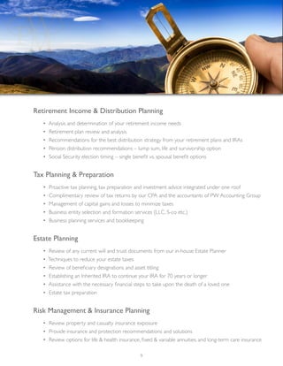 Retirement Income & Distribution Planning
	 • Analysis and determination of your retirement income needs
	 • Retirement plan review and analysis
	 • Recommendations for the best distribution strategy from your retirement plans and IRAs
	 • Pension distribution recommendations – lump sum, life and survivorship option
	 • Social Security election timing – single benefit vs. spousal benefit options
Tax Planning & Preparation
	 • Proactive tax planning, tax preparation and investment advice integrated under one roof
	 • Complimentary review of tax returns by our CPA and the accountants of PW Accounting Group
	 • Management of capital gains and losses to minimize taxes
	 • Business entity selection and formation services (LLC, S-co etc.)
	 • Business planning services and bookkeeping
Estate Planning
	 • Review of any current will and trust documents from our in-house Estate Planner
	 • Techniques to reduce your estate taxes
	 • Review of beneficiary designations and asset titling
	 • Establishing an Inherited IRA to continue your IRA for 70 years or longer
	 • Assistance with the necessary financial steps to take upon the death of a loved one
	 • Estate tax preparation
Risk Management & Insurance Planning
	 • Review property and casualty insurance exposure
	 • Provide insurance and protection recommendations and solutions
	 • Review options for life & health insurance, fixed & variable annuities, and long-term care insurance
9
 
