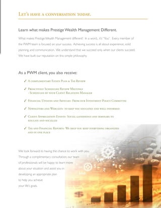 Learn what makes Prestige Wealth Management Different.
What makes Prestige Wealth Management different? In a word... it’s “You”. Every member of
the PWM team is focused on your success. Achieving success is all about experience, solid
planning, and communication. We understand that we succeed only when our clients succeed.
We have built our reputation on this simple philosophy.
As a PWM client, you also receive:
	 A complimentary Estate Plan & Tax Review
	 Proactively Scheduled Review Meetings
	 - Scheduled by your Client Relations Manager
	 Financial Updates and Articles- From our Investment Policy Committee
	 Newsleters and Webcasts- to keep you educated and well informed
	 Client Appreciation Events- Social gatherings and seminars to
	 educate and socialize
	 Tax and Financial Reports- We help you keep everything organized
	 and in one place
We look forward to having the chance to work with you.
Through a complimentary consultation, our team
of professionals will be happy to learn more
about your situation and assist you in
developing an appropriate plan
to help you achieve
your life’s goals.
Let’s have a conversation today.
10
3
3
3
3
3
3
 
